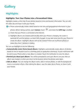 Gallery
Highlights
Highlights: Turn Your Photos into a Personalized Video
Highlights creates a short clip of your photos based on time and location information. You can edit
the video clip and share it with your friends.
l Phone automatically creates videos based on the time and geographical information in your
photos. Before taking a photo, open Camera, touch , and check that GPS tag is enabled.
l Check that your Phone is connected to the Internet.
l Highlights albums are created automatically when your Phone is charging, the screen is
switched off, and the battery is at least 50% charged. It may take some time for your Phone to
create the album. Highlights albums will not be created if there are insufficient photos or
videos (less than 7 photos) in Gallery.
You can use Highlights to do the following:
l Automatically create theme-based albums: Highlights automatically creates albums of photos
based on time or location (such as a birthday party or graduation ceremony). A push notification will
be sent to your Phone when a new album is created. Touch the notification to view the album.
l Remind you about past albums: You will be prompted to view past albums one year after an
album was created, or when you return to the location where the photos were taken.
l Edit an album: You can change the album name, add or remove photos, or edit the background
music or animation effects. After editing the album, save the video clip to Phone, or share it with
your friends.
57
 