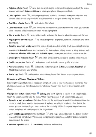 l Rotate a photo: Touch , and slide the angle dial to customize the rotation angle of the photo.
You can also touch Rotate or Mirror to rotate your photo 90 degrees or flip it.
l Crop a photo: Touch , and drag the grid tool box or its corners to make your selection. You
can also select a fixed crop ratio and drag the corners of the grid tool to crop the photo.
l Add filter effects: Touch , and select a filter effect.
l Color retention: Touch , and follow the onscreen instructions to select the colors you want to
keep. The areas selected to retain colors will be highlighted.
l Blur a photo: Touch , select a blur mode, and drag the slider to adjust the degree of the blur.
l Adjust photo effects: Touch to adjust the photo's brightness, contrast, saturation, and other
parameters.
l Beautify a portrait photo: When the system detects a portrait photo, it will automatically provide
you with the Beauty feature. You can touch in the photo editing screen to apply features such
as Smooth, Blemish, Thin face, and Enhance eyes to make your portrait shot more attractive.
l Create photo mosaics: Touch , and select a mosaic style and size to create a photo mosaic.
l Graffiti on photos: Touch , and select a brush and color to add graffiti to photos.
l Add watermarks: Touch , and select a watermark (such as Time, Location, Weather, or
Mood) to personalize your photos.
l Add a tag: Touch , and select an annotation style and font format to enrich your photos.
Browse and Share Photos or Videos
Browsing through old photos or videos can bring back some of your most precious memories. Your
photos and videos are stored in your device's Gallery. You can view them by time, location, or by
album.
View photos in full screen: Open Gallery, and touch a photo to view it in full screen mode.
Touch the screen again to hide the menu. When viewing photos in full screen mode, you can:
l Zoom in or out on a photo: Place two fingers on the screen and separate them to zoom in on the
photo, or pinch them together to zoom out. If a photo has a higher resolution than that of the
screen, you can use two fingers to zoom in on the photo by 100%. Once your fingers leave the
screen, the photo will be displayed as the original was.
l View shooting parameters: You can touch , and swipe up and down on the details window
to view the ISO (sensitivity), EV (exposure compensation), resolution, and other detailed shooting
parameters of the photo.
l Rename a photo: Go to > Rename, and enter a new name.
Gallery
61
 