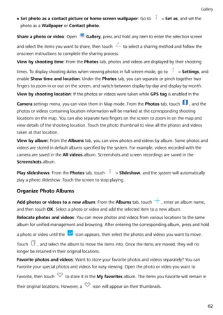 l Set photo as a contact picture or home screen wallpaper: Go to > Set as, and set the
photo as a Wallpaper or Contact photo.
Share a photo or video: Open Gallery, press and hold any item to enter the selection screen
and select the items you want to share, then touch to select a sharing method and follow the
onscreen instructions to complete the sharing process.
View by shooting time: From the Photos tab, photos and videos are displayed by their shooting
times. To display shooting dates when viewing photos in full screen mode, go to > Settings, and
enable Show time and location. Under the Photos tab, you can separate or pinch together two
fingers to zoom in or out on the screen, and switch between display-by-day and display-by-month.
View by shooting location: If the photos or videos were taken while GPS tag is enabled in the
Camera settings menu, you can view them in Map mode. From the Photos tab, touch , and the
photos or videos containing location information will be marked at the corresponding shooting
locations on the map. You can also separate two fingers on the screen to zoom in on the map and
view details of the shooting location. Touch the photo thumbnail to view all the photos and videos
taken at that location.
View by album: From the Albums tab, you can view photos and videos by album. Some photos and
videos are stored in default albums specified by the system. For example, videos recorded with the
camera are saved in the All videos album. Screenshots and screen recordings are saved in the
Screenshots album.
Play slideshows: From the Photos tab, touch > Slideshow, and the system will automatically
play a photo slideshow. Touch the screen to stop playing.
Organize Photo Albums
Add photos or videos to a new album: From the Albums tab, touch , enter an album name,
and then touch OK. Select a photo or video and add the selected item to a new album.
Relocate photos and videos: You can move photos and videos from various locations to the same
album for unified management and browsing. After entering the corresponding album, press and hold
a photo or video until the icon appears, then select the photos and videos you want to move.
Touch , and select the album to move the items into. Once the items are moved, they will no
longer be retained in their original locations.
Favorite photos and videos: Want to store your favorite photos and videos separately? You can
Favorite your special photos and videos for easy viewing. Open the photo or video you want to
Favorite, then touch to store it in the My favorites album. The items you Favorite will remain in
their original locations. However, a icon will appear on their thumbnails.
Gallery
62
 
