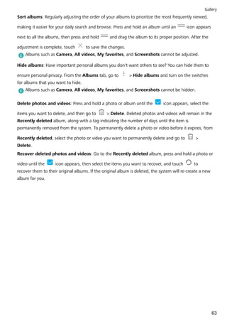 Sort albums: Regularly adjusting the order of your albums to prioritize the most frequently viewed,
making it easier for your daily search and browse. Press and hold an album until an icon appears
next to all the albums, then press and hold and drag the album to its proper position. After the
adjustment is complete, touch to save the changes.
Albums such as Camera, All videos, My favorites, and Screenshots cannot be adjusted.
Hide albums: Have important personal albums you don't want others to see? You can hide them to
ensure personal privacy. From the Albums tab, go to > Hide albums and turn on the switches
for albums that you want to hide.
Albums such as Camera, All videos, My favorites, and Screenshots cannot be hidden.
Delete photos and videos: Press and hold a photo or album until the icon appears, select the
items you want to delete, and then go to > Delete. Deleted photos and videos will remain in the
Recently deleted album, along with a tag indicating the number of days until the item is
permanently removed from the system. To permanently delete a photo or video before it expires, from
Recently deleted, select the photo or video you want to permanently delete and go to >
Delete.
Recover deleted photos and videos: Go to the Recently deleted album, press and hold a photo or
video until the icon appears, then select the items you want to recover, and touch to
recover them to their original albums. If the original album is deleted, the system will re-create a new
album for you.
Gallery
63
 