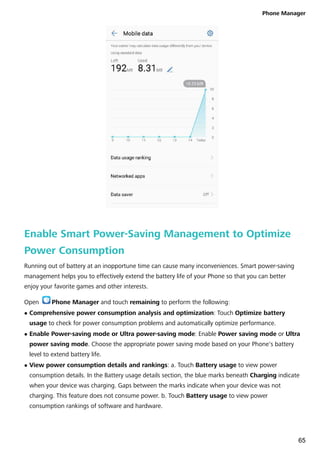 Enable Smart Power-Saving Management to Optimize
Power Consumption
Running out of battery at an inopportune time can cause many inconveniences. Smart power-saving
management helps you to effectively extend the battery life of your Phone so that you can better
enjoy your favorite games and other interests.
Open Phone Manager and touch remaining to perform the following:
l Comprehensive power consumption analysis and optimization: Touch Optimize battery
usage to check for power consumption problems and automatically optimize performance.
l Enable Power-saving mode or Ultra power-saving mode: Enable Power saving mode or Ultra
power saving mode. Choose the appropriate power saving mode based on your Phone's battery
level to extend battery life.
l View power consumption details and rankings: a. Touch Battery usage to view power
consumption details. In the Battery usage details section, the blue marks beneath Charging indicate
when your device was charging. Gaps between the marks indicate when your device was not
charging. This feature does not consume power. b. Touch Battery usage to view power
consumption rankings of software and hardware.
Phone Manager
65
 