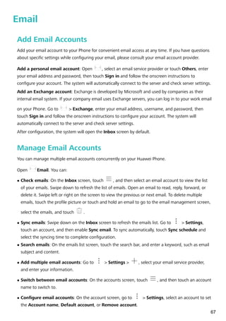 Email
Add Email Accounts
Add your email account to your Phone for convenient email access at any time. If you have questions
about specific settings while configuring your email, please consult your email account provider.
Add a personal email account: Open , select an email service provider or touch Others, enter
your email address and password, then touch Sign in and follow the onscreen instructions to
configure your account. The system will automatically connect to the server and check server settings.
Add an Exchange account: Exchange is developed by Microsoft and used by companies as their
internal email system. If your company email uses Exchange servers, you can log in to your work email
on your Phone. Go to > Exchange, enter your email address, username, and password, then
touch Sign in and follow the onscreen instructions to configure your account. The system will
automatically connect to the server and check server settings.
After configuration, the system will open the Inbox screen by default.
Manage Email Accounts
You can manage multiple email accounts concurrently on your Huawei Phone.
Open Email. You can:
l Check emails: On the Inbox screen, touch , and then select an email account to view the list
of your emails. Swipe down to refresh the list of emails. Open an email to read, reply, forward, or
delete it. Swipe left or right on the screen to view the previous or next email. To delete multiple
emails, touch the profile picture or touch and hold an email to go to the email management screen,
select the emails, and touch .
l Sync emails: Swipe down on the Inbox screen to refresh the emails list. Go to > Settings,
touch an account, and then enable Sync email. To sync automatically, touch Sync schedule and
select the syncing time to complete configuration.
l Search emails: On the emails list screen, touch the search bar, and enter a keyword, such as email
subject and content.
l Add multiple email accounts: Go to > Settings > , select your email service provider,
and enter your information.
l Switch between email accounts: On the accounts screen, touch , and then touch an account
name to switch to.
l Configure email accounts: On the account screen, go to > Settings, select an account to set
the Account name, Default account, or Remove account.
67
 