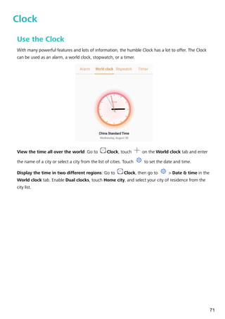 Clock
Use the Clock
With many powerful features and lots of information, the humble Clock has a lot to offer. The Clock
can be used as an alarm, a world clock, stopwatch, or a timer.
View the time all over the world: Go to Clock, touch on the World clock tab and enter
the name of a city or select a city from the list of cities. Touch to set the date and time.
Display the time in two different regions: Go to Clock, then go to > Date & time in the
World clock tab. Enable Dual clocks, touch Home city, and select your city of residence from the
city list.
71
 