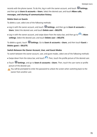 records with the phone owner. To do this, log in with the owner account, and touch Settings,
and then go to Users & accounts > Users. Select the desired user, and touch Allow calls,
messages, and sharing of communication history.
Delete Users or Guests
To delete a user, select one of the following methods:
l Log in with the owner account, and touch Settings, and then go to Users & accounts >
Users. Select the desired user, and touch Delete user > DELETE.
l Log in with the owner account, and swipe down from the status bar, and then go to > More
settings. Select the desired user, and touch Delete user > DELETE.
To delete a guest, touch Settings. Go to Users & accounts > Users, and then touch Guest >
Delete guest > DELETE.
Switch Between the Owner Account, User, and Guest Modes
To switch between the owner account, user, and guest modes, select one of the following methods:
l Swipe down from the status bar, and touch . Then, touch the profile picture of the desired user.
l Touch Settings, and go to Users & accounts > Users. Then, touch the user name or profile
picture of the desired user.
You will be prompted to enter the password to unlock the screen when switching back to the
owner from another user.
Multiple Users
76
 