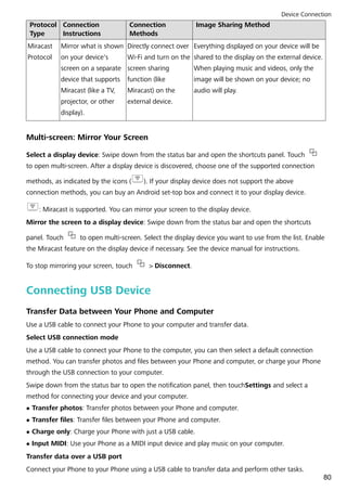Protocol
Type
Connection
Instructions
Connection
Methods
Image Sharing Method
Miracast
Protocol
Mirror what is shown
on your device's
screen on a separate
device that supports
Miracast (like a TV,
projector, or other
display).
Directly connect over
Wi-Fi and turn on the
screen sharing
function (like
Miracast) on the
external device.
Everything displayed on your device will be
shared to the display on the external device.
When playing music and videos, only the
image will be shown on your device; no
audio will play.
Multi-screen: Mirror Your Screen
Select a display device: Swipe down from the status bar and open the shortcuts panel. Touch
to open multi-screen. After a display device is discovered, choose one of the supported connection
methods, as indicated by the icons ( ). If your display device does not support the above
connection methods, you can buy an Android set-top box and connect it to your display device.
: Miracast is supported. You can mirror your screen to the display device.
Mirror the screen to a display device: Swipe down from the status bar and open the shortcuts
panel. Touch to open multi-screen. Select the display device you want to use from the list. Enable
the Miracast feature on the display device if necessary. See the device manual for instructions.
To stop mirroring your screen, touch > Disconnect.
Connecting USB Device
Transfer Data between Your Phone and Computer
Use a USB cable to connect your Phone to your computer and transfer data.
Select USB connection mode
Use a USB cable to connect your Phone to the computer, you can then select a default connection
method. You can transfer photos and files between your Phone and computer, or charge your Phone
through the USB connection to your computer.
Swipe down from the status bar to open the notification panel, then touchSettings and select a
method for connecting your device and your computer.
l Transfer photos: Transfer photos between your Phone and computer.
l Transfer files: Transfer files between your Phone and computer.
l Charge only: Charge your Phone with just a USB cable.
l Input MIDI: Use your Phone as a MIDI input device and play music on your computer.
Transfer data over a USB port
Connect your Phone to your Phone using a USB cable to transfer data and perform other tasks.
Device Connection
80
 