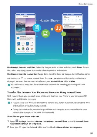 Huawei Share
Use Huawei Share to send files: Select the files you want to share and then touch Share. To send
files, select a receiving device from the list of nearby devices and confirm.
Use Huawei Share to receive files: Swipe down from the status bar to open the notification panel,
and then touch to enable Huawei Share. Touch Accept when the file transfer notification is
displayed. Received files are saved by default to your Huawei Share folder in Files.
No confirmation is required if the two Huawei devices have been logged in using the same
HUAWEI ID.
Transfer Files between Your Phone and Computer Using Huawei Share
With Huawei Share, you can easily share photos and files from your Phone to your computer (PC/
Mac), with no USB cable necessary.
l Huawei Share uses Wi-Fi and Bluetooth to transfer data. When Huawei Share is enabled, Wi-Fi
and Bluetooth are automatically enabled.
l During the data transfer, ensure that your Phone and computer are connected to the same
network (for example, to the same Wi-Fi network).
Share files on your Phone with a PC
1 Open Settings, then touch Device connection > Huawei Share to enable Huawei Share.
Record Name shown on computers.
2 From your PC, open the Network folder, and double-click Name shown on computers.
Device Connection
84
 
