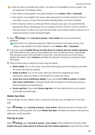 l Only the owner can enable Face unlock. This feature is not available for users or guests, and
not supported in PrivateSpace either.
l Face unlock is only available if the unlock method is set to Pattern, PIN, or Password.
l Face unlock is not available if the screen unlock password has not been entered for three or
more days in a row, or if your Phone has been remotely locked, or has been restarted.
l When using Face unlock to unlock your Phone, keep your eyes open, face yourself directly
towards your Phone, and keep your face at a distance of 20 cm (7.87 in.) to 50 cm (19.69 in.)
from your device. In order to scan your face accurately, avoid using this feature when you are in
a dark environment or when facing direct light.
1 Open Settings. Go to Security & privacy > Face unlock and enter your lockscreen
password.
If you haven't set a lockscreen password, follow the onscreen instructions to do so. Face
unlock is only available if the unlock method is set to Pattern, PIN, or Password.
2 If you have selected Enable Pick up to wake device to enhance the Face unlock experience,
your Phone will turn the screen on and recognize your face to unlock the screen automatically
after you pick up your Phone and hold it to your face. If you do not wish to use this feature,
deselect this option. Touch Continue and follow the onscreen instructions to enroll your facial
information.
3 There are three ways to unlock the screen using this feature:
l Direct unlock: Turn on the screen. Your Phone will recognize your facial features and unlock
the screen after they are matched.
l Swipe to unlock: Turn on the screen. After your Phone has recognized your facial
information, swipe your finger on the lockscreen to unlock your device.
l Smart lock screen notification display: If you have enabled Slide to unlock and Smart
lock screen notifications, notification details will not display on the lockscreen until your
Phone recognizes your facial features.
l Access app lock: If you enable Access app lock, the face unlock function can be used to
access apps and locked apps.
Delete Face Data
If you no longer use Face unlock or want re-input your face data, you can delete the current face
data.
Open Settings, go to Security & privacy > Face unlock, follow the onscreen instructions and
enter the lock screen password, then touch Delete face data and follow the onscreen instructions to
delete your current face data.
Pick Up to Lock
Open Settings, go to Security & privacy > Face unlock. When enrolling the face data, select
Enable Pick up to wake device to enhance the Face unlock experience, and set the Face unlock
Security and Privacy
87
 