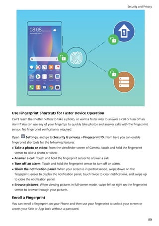 Use Fingerprint Shortcuts for Faster Device Operation
Can't reach the shutter button to take a photo, or want a faster way to answer a call or turn off an
alarm? You can use any of your fingertips to quickly take photos and answer calls with the fingerprint
sensor. No fingerprint verification is required.
Open Settings, and go to Security & privacy > Fingerprint ID. From here you can enable
fingerprint shortcuts for the following features:
l Take a photo or video: From the viewfinder screen of Camera, touch and hold the fingerprint
sensor to take a photo or video.
l Answer a call: Touch and hold the fingerprint sensor to answer a call.
l Turn off an alarm: Touch and hold the fingerprint sensor to turn off an alarm.
l Show the notification panel: When your screen is in portrait mode, swipe down on the
fingerprint sensor to display the notification panel, touch twice to clear notifications, and swipe up
to close the notification panel.
l Browse pictures: When viewing pictures in full-screen mode, swipe left or right on the fingerprint
sensor to browse through your pictures.
Enroll a Fingerprint
You can enroll a fingerprint on your Phone and then use your fingerprint to unlock your screen or
access your Safe or App Lock without a password.
Security and Privacy
89
 