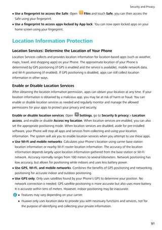 l Use a fingerprint to access the Safe: Open Files and touch Safe, you can then access the
Safe using your fingerprint.
l Use a fingerprint to access apps locked by App lock: You can now open locked apps on your
home screen using your fingerprint.
Location Information Protection
Location Services: Determine the Location of Your Phone
Location Services collects and provides location information for location-based apps (such as weather,
maps, travel, and shopping apps) on your Phone. The approximate location of your Phone is
determined by GPS positioning (if GPS is enabled and the service is available), mobile network data,
and Wi-Fi positioning (if enabled). If GPS positioning is disabled, apps can still collect location
information in other ways.
Enable or Disable Location Services
After obtaining the location information permission, apps can obtain your location at any time. If your
location information is obtained by a malicious app, you may be at risk of harm or fraud. You can
enable or disable location services as needed and regularly monitor and manage the allowed
permissions for your apps to protect your privacy and security.
Enable or disable location services: Open Settings, go to Security & privacy > Location
access, and enable or disable Access my location. When location services are enabled, you can also
set the appropriate positioning mode. When location services are disabled, aside for pre-installed
software, your Phone will stop all apps and services from collecting and using your location
information. The system will ask you to enable location services when you attempt to use these apps.
l Use Wi-Fi and mobile networks: Calculates your Phone's location using carrier base station
location information or nearby Wi-Fi router location information. The accuracy of the location
information depends largely upon location information gathered from the base station or Wi-Fi
network. Accuracy normally ranges from 100 meters to several kilometers. Network positioning has
low accuracy, but allows for positioning while indoors and uses less battery power.
l Use GPS, Wi-Fi, and mobile networks: Combines the benefits of GPS positioning and networking
positioning for accurate indoor and outdoor positioning.
l Use GPS only: Only uses satellites found by your Phone's GPS to determine your position. No
network connection is needed. GPS satellite positioning is more accurate but also uses more battery.
It is accurate within tens of meters. However, indoor positioning may be inaccurate.
l Features may vary depending on your carrier.
l Huawei only uses location data to provide you with necessary functions and services, not for
the purpose of identifying and collecting your private information.
Security and Privacy
91
 