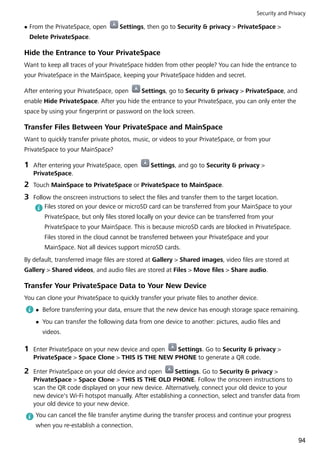 l From the PrivateSpace, open Settings, then go to Security & privacy > PrivateSpace >
Delete PrivateSpace.
Hide the Entrance to Your PrivateSpace
Want to keep all traces of your PrivateSpace hidden from other people? You can hide the entrance to
your PrivateSpace in the MainSpace, keeping your PrivateSpace hidden and secret.
After entering your PrivateSpace, open Settings, go to Security & privacy > PrivateSpace, and
enable Hide PrivateSpace. After you hide the entrance to your PrivateSpace, you can only enter the
space by using your fingerprint or password on the lock screen.
Transfer Files Between Your PrivateSpace and MainSpace
Want to quickly transfer private photos, music, or videos to your PrivateSpace, or from your
PrivateSpace to your MainSpace?
1 After entering your PrivateSpace, open Settings, and go to Security & privacy >
PrivateSpace.
2 Touch MainSpace to PrivateSpace or PrivateSpace to MainSpace.
3 Follow the onscreen instructions to select the files and transfer them to the target location.
Files stored on your device or microSD card can be transferred from your MainSpace to your
PrivateSpace, but only files stored locally on your device can be transferred from your
PrivateSpace to your MainSpace. This is because microSD cards are blocked in PrivateSpace.
Files stored in the cloud cannot be transferred between your PrivateSpace and your
MainSpace. Not all devices support microSD cards.
By default, transferred image files are stored at Gallery > Shared images, video files are stored at
Gallery > Shared videos, and audio files are stored at Files > Move files > Share audio.
Transfer Your PrivateSpace Data to Your New Device
You can clone your PrivateSpace to quickly transfer your private files to another device.
l Before transferring your data, ensure that the new device has enough storage space remaining.
l You can transfer the following data from one device to another: pictures, audio files and
videos.
1 Enter PrivateSpace on your new device and open Settings. Go to Security & privacy >
PrivateSpace > Space Clone > THIS IS THE NEW PHONE to generate a QR code.
2 Enter PrivateSpace on your old device and open Settings. Go to Security & privacy >
PrivateSpace > Space Clone > THIS IS THE OLD PHONE. Follow the onscreen instructions to
scan the QR code displayed on your new device. Alternatively, connect your old device to your
new device's Wi-Fi hotspot manually. After establishing a connection, select and transfer data from
your old device to your new device.
You can cancel the file transfer anytime during the transfer process and continue your progress
when you re-establish a connection.
Security and Privacy
94
 