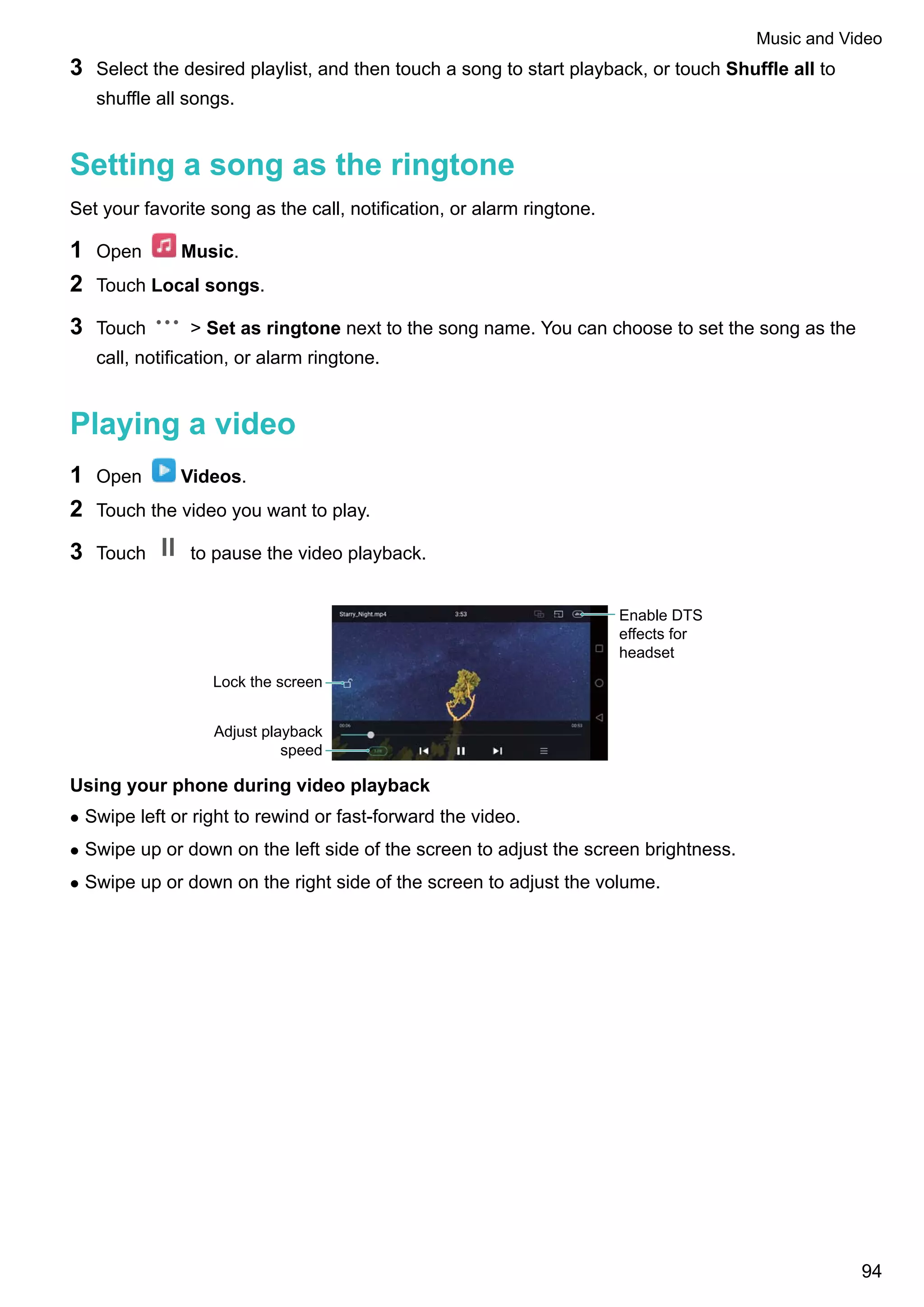 3 Select the desired playlist, and then touch a song to start playback, or touch Shuffle all to
shuffle all songs.
Setting a song as the ringtone
Set your favorite song as the call, notification, or alarm ringtone.
1 Open Music.
2 Touch Local songs.
3 Touch > Set as ringtone next to the song name. You can choose to set the song as the
call, notification, or alarm ringtone.
Playing a video
1 Open Videos.
2 Touch the video you want to play.
3 Touch to pause the video playback.
Enable DTS
effects for
headset
Lock the screen
Adjust playback
speed
Using your phone during video playback
l Swipe left or right to rewind or fast-forward the video.
l Swipe up or down on the left side of the screen to adjust the screen brightness.
l Swipe up or down on the right side of the screen to adjust the volume.
Music and Video
94
 