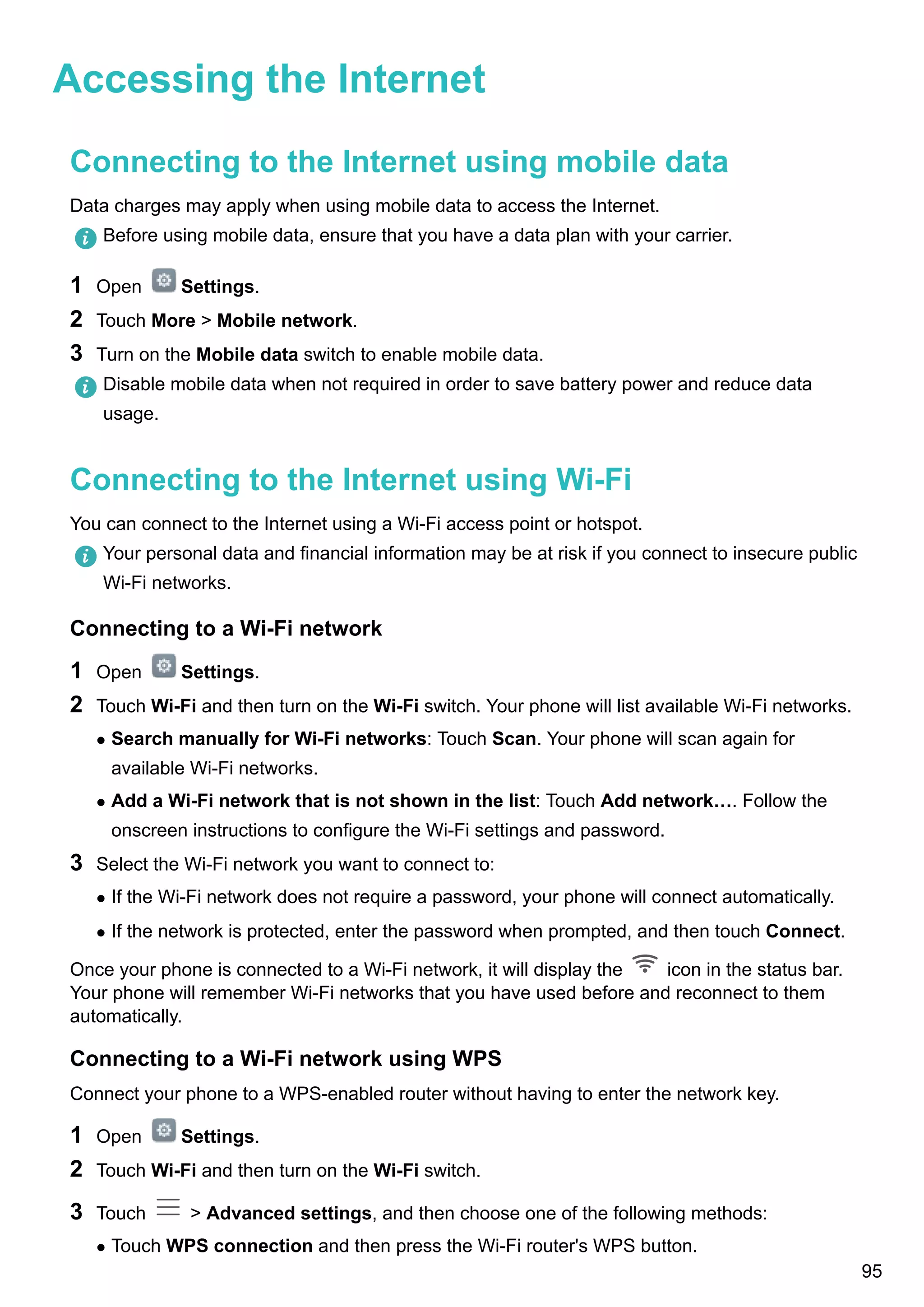 Accessing the Internet
Connecting to the Internet using mobile data
Data charges may apply when using mobile data to access the Internet.
Before using mobile data, ensure that you have a data plan with your carrier.
1 Open Settings.
2 Touch More > Mobile network.
3 Turn on the Mobile data switch to enable mobile data.
Disable mobile data when not required in order to save battery power and reduce data
usage.
Connecting to the Internet using Wi-Fi
You can connect to the Internet using a Wi-Fi access point or hotspot.
Your personal data and financial information may be at risk if you connect to insecure public
Wi-Fi networks.
Connecting to a Wi-Fi network
1 Open Settings.
2 Touch Wi-Fi and then turn on the Wi-Fi switch. Your phone will list available Wi-Fi networks.
l Search manually for Wi-Fi networks: Touch Scan. Your phone will scan again for
available Wi-Fi networks.
l Add a Wi-Fi network that is not shown in the list: Touch Add network…. Follow the
onscreen instructions to configure the Wi-Fi settings and password.
3 Select the Wi-Fi network you want to connect to:
l If the Wi-Fi network does not require a password, your phone will connect automatically.
l If the network is protected, enter the password when prompted, and then touch Connect.
Once your phone is connected to a Wi-Fi network, it will display the icon in the status bar.
Your phone will remember Wi-Fi networks that you have used before and reconnect to them
automatically.
Connecting to a Wi-Fi network using WPS
Connect your phone to a WPS-enabled router without having to enter the network key.
1 Open Settings.
2 Touch Wi-Fi and then turn on the Wi-Fi switch.
3 Touch > Advanced settings, and then choose one of the following methods:
l Touch WPS connection and then press the Wi-Fi router's WPS button.
95
 