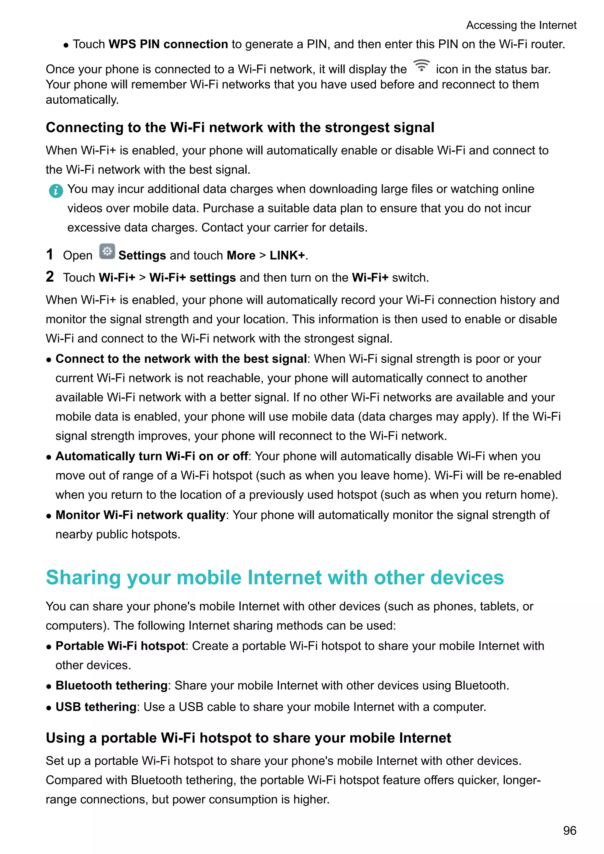 l Touch WPS PIN connection to generate a PIN, and then enter this PIN on the Wi-Fi router.
Once your phone is connected to a Wi-Fi network, it will display the icon in the status bar.
Your phone will remember Wi-Fi networks that you have used before and reconnect to them
automatically.
Connecting to the Wi-Fi network with the strongest signal
When Wi-Fi+ is enabled, your phone will automatically enable or disable Wi-Fi and connect to
the Wi-Fi network with the best signal.
You may incur additional data charges when downloading large files or watching online
videos over mobile data. Purchase a suitable data plan to ensure that you do not incur
excessive data charges. Contact your carrier for details.
1 Open Settings and touch More > LINK+.
2 Touch Wi-Fi+ > Wi-Fi+ settings and then turn on the Wi-Fi+ switch.
When Wi-Fi+ is enabled, your phone will automatically record your Wi-Fi connection history and
monitor the signal strength and your location. This information is then used to enable or disable
Wi-Fi and connect to the Wi-Fi network with the strongest signal.
l Connect to the network with the best signal: When Wi-Fi signal strength is poor or your
current Wi-Fi network is not reachable, your phone will automatically connect to another
available Wi-Fi network with a better signal. If no other Wi-Fi networks are available and your
mobile data is enabled, your phone will use mobile data (data charges may apply). If the Wi-Fi
signal strength improves, your phone will reconnect to the Wi-Fi network.
l Automatically turn Wi-Fi on or off: Your phone will automatically disable Wi-Fi when you
move out of range of a Wi-Fi hotspot (such as when you leave home). Wi-Fi will be re-enabled
when you return to the location of a previously used hotspot (such as when you return home).
l Monitor Wi-Fi network quality: Your phone will automatically monitor the signal strength of
nearby public hotspots.
Sharing your mobile Internet with other devices
You can share your phone's mobile Internet with other devices (such as phones, tablets, or
computers). The following Internet sharing methods can be used:
l Portable Wi-Fi hotspot: Create a portable Wi-Fi hotspot to share your mobile Internet with
other devices.
l Bluetooth tethering: Share your mobile Internet with other devices using Bluetooth.
l USB tethering: Use a USB cable to share your mobile Internet with a computer.
Using a portable Wi-Fi hotspot to share your mobile Internet
Set up a portable Wi-Fi hotspot to share your phone's mobile Internet with other devices.
Compared with Bluetooth tethering, the portable Wi-Fi hotspot feature offers quicker, longer-
range connections, but power consumption is higher.
Accessing the Internet
96
 