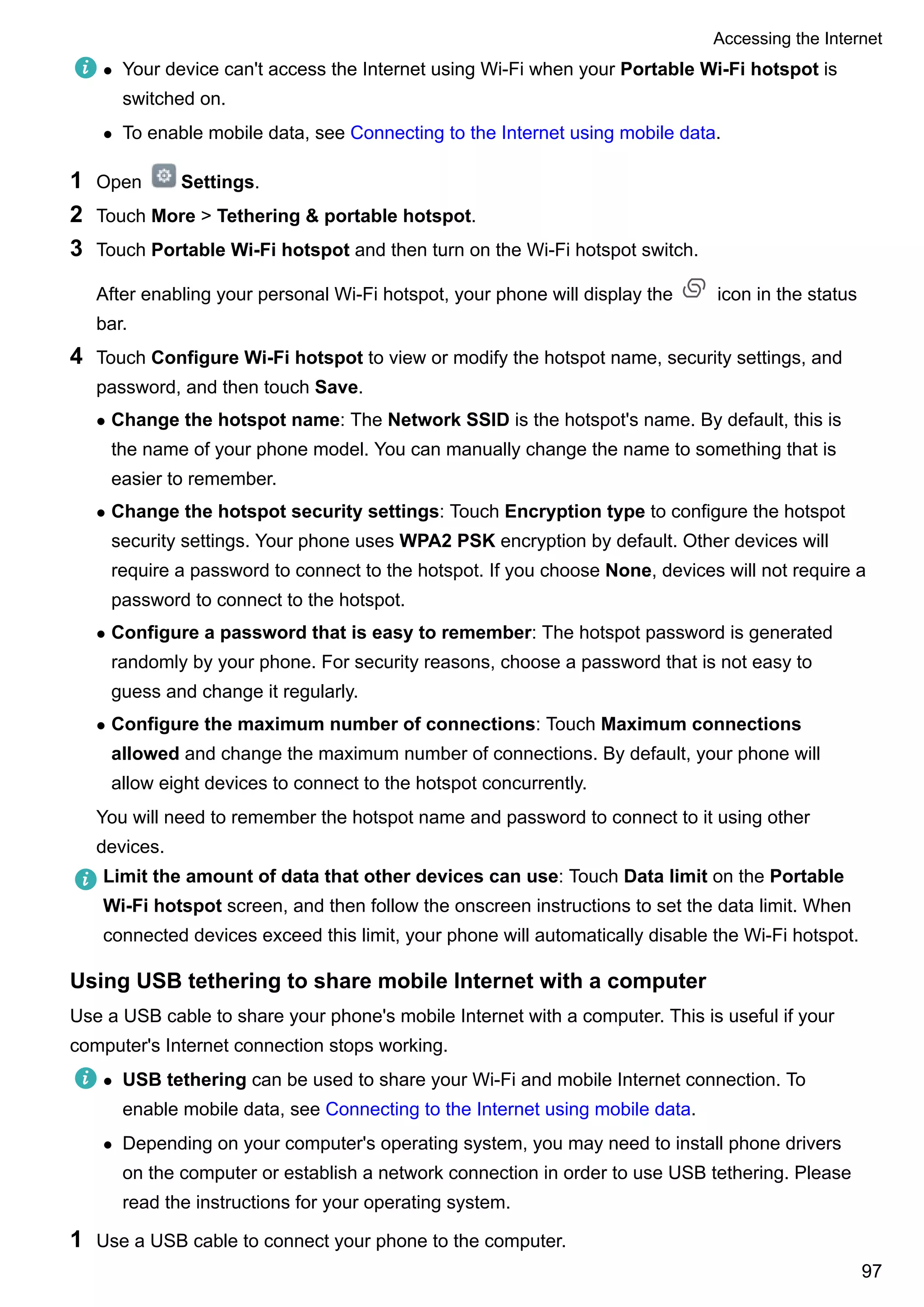 l Your device can't access the Internet using Wi-Fi when your Portable Wi-Fi hotspot is
switched on.
l To enable mobile data, see Connecting to the Internet using mobile data.
1 Open Settings.
2 Touch More > Tethering & portable hotspot.
3 Touch Portable Wi-Fi hotspot and then turn on the Wi-Fi hotspot switch.
After enabling your personal Wi-Fi hotspot, your phone will display the icon in the status
bar.
4 Touch Configure Wi-Fi hotspot to view or modify the hotspot name, security settings, and
password, and then touch Save.
l Change the hotspot name: The Network SSID is the hotspot's name. By default, this is
the name of your phone model. You can manually change the name to something that is
easier to remember.
l Change the hotspot security settings: Touch Encryption type to configure the hotspot
security settings. Your phone uses WPA2 PSK encryption by default. Other devices will
require a password to connect to the hotspot. If you choose None, devices will not require a
password to connect to the hotspot.
l Configure a password that is easy to remember: The hotspot password is generated
randomly by your phone. For security reasons, choose a password that is not easy to
guess and change it regularly.
l Configure the maximum number of connections: Touch Maximum connections
allowed and change the maximum number of connections. By default, your phone will
allow eight devices to connect to the hotspot concurrently.
You will need to remember the hotspot name and password to connect to it using other
devices.
Limit the amount of data that other devices can use: Touch Data limit on the Portable
Wi-Fi hotspot screen, and then follow the onscreen instructions to set the data limit. When
connected devices exceed this limit, your phone will automatically disable the Wi-Fi hotspot.
Using USB tethering to share mobile Internet with a computer
Use a USB cable to share your phone's mobile Internet with a computer. This is useful if your
computer's Internet connection stops working.
l USB tethering can be used to share your Wi-Fi and mobile Internet connection. To
enable mobile data, see Connecting to the Internet using mobile data.
l Depending on your computer's operating system, you may need to install phone drivers
on the computer or establish a network connection in order to use USB tethering. Please
read the instructions for your operating system.
1 Use a USB cable to connect your phone to the computer.
Accessing the Internet
97
 