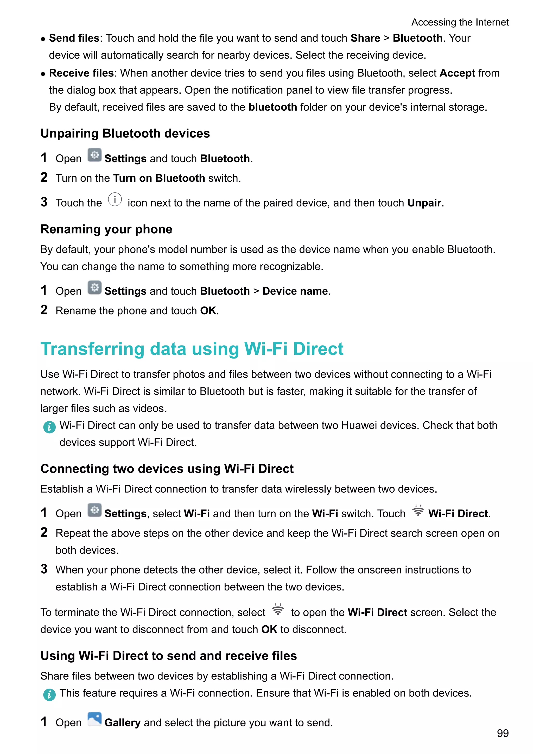 l Send files: Touch and hold the file you want to send and touch Share > Bluetooth. Your
device will automatically search for nearby devices. Select the receiving device.
l Receive files: When another device tries to send you files using Bluetooth, select Accept from
the dialog box that appears. Open the notification panel to view file transfer progress.
By default, received files are saved to the bluetooth folder on your device's internal storage.
Unpairing Bluetooth devices
1 Open Settings and touch Bluetooth.
2 Turn on the Turn on Bluetooth switch.
3 Touch the icon next to the name of the paired device, and then touch Unpair.
Renaming your phone
By default, your phone's model number is used as the device name when you enable Bluetooth.
You can change the name to something more recognizable.
1 Open Settings and touch Bluetooth > Device name.
2 Rename the phone and touch OK.
Transferring data using Wi-Fi Direct
Use Wi-Fi Direct to transfer photos and files between two devices without connecting to a Wi-Fi
network. Wi-Fi Direct is similar to Bluetooth but is faster, making it suitable for the transfer of
larger files such as videos.
Wi-Fi Direct can only be used to transfer data between two Huawei devices. Check that both
devices support Wi-Fi Direct.
Connecting two devices using Wi-Fi Direct
Establish a Wi-Fi Direct connection to transfer data wirelessly between two devices.
1 Open Settings, select Wi-Fi and then turn on the Wi-Fi switch. Touch Wi-Fi Direct.
2 Repeat the above steps on the other device and keep the Wi-Fi Direct search screen open on
both devices.
3 When your phone detects the other device, select it. Follow the onscreen instructions to
establish a Wi-Fi Direct connection between the two devices.
To terminate the Wi-Fi Direct connection, select to open the Wi-Fi Direct screen. Select the
device you want to disconnect from and touch OK to disconnect.
Using Wi-Fi Direct to send and receive files
Share files between two devices by establishing a Wi-Fi Direct connection.
This feature requires a Wi-Fi connection. Ensure that Wi-Fi is enabled on both devices.
1 Open Gallery and select the picture you want to send.
Accessing the Internet
99
 