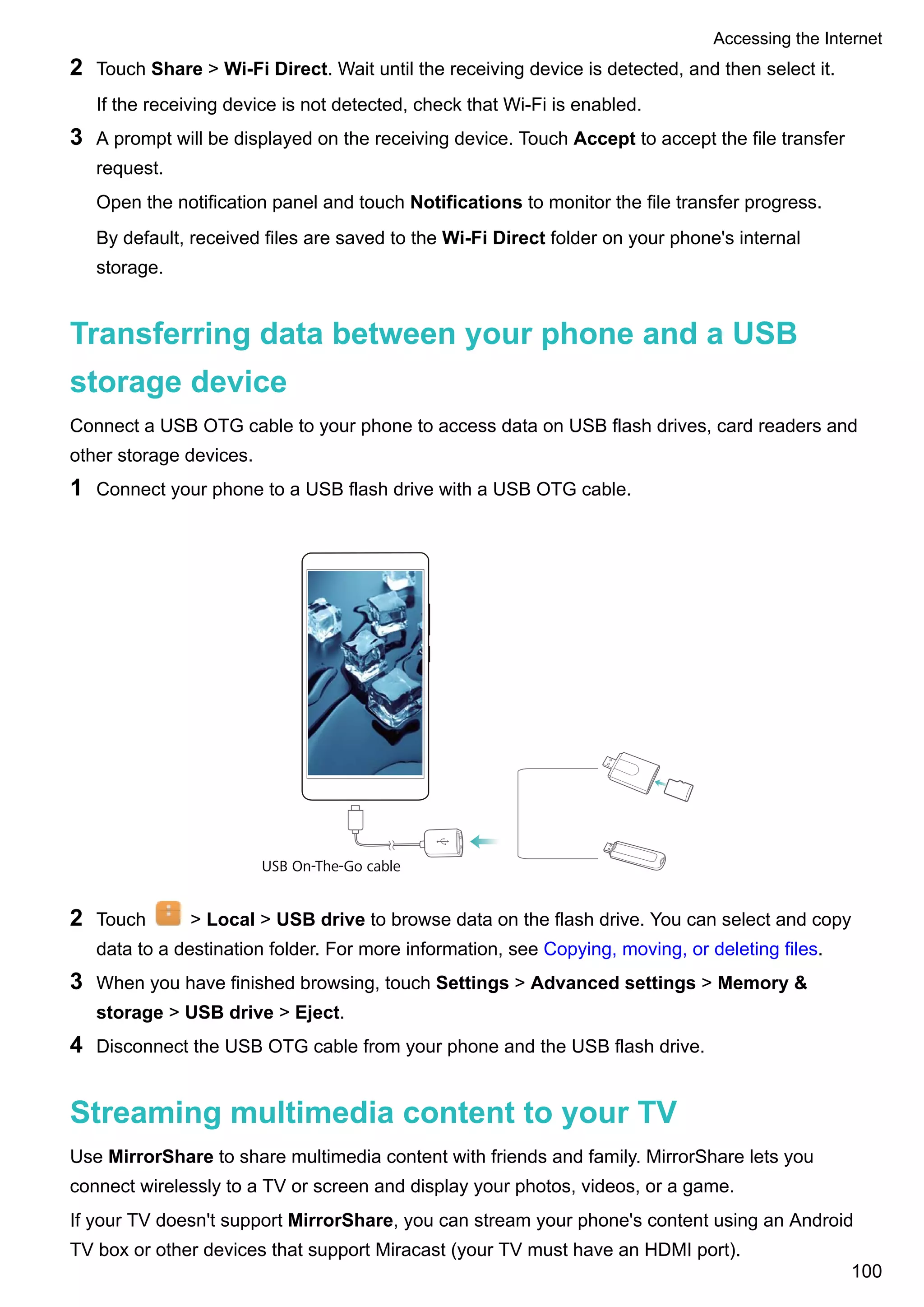 2 Touch Share > Wi-Fi Direct. Wait until the receiving device is detected, and then select it.
If the receiving device is not detected, check that Wi-Fi is enabled.
3 A prompt will be displayed on the receiving device. Touch Accept to accept the file transfer
request.
Open the notification panel and touch Notifications to monitor the file transfer progress.
By default, received files are saved to the Wi-Fi Direct folder on your phone's internal
storage.
Transferring data between your phone and a USB
storage device
Connect a USB OTG cable to your phone to access data on USB flash drives, card readers and
other storage devices.
1 Connect your phone to a USB flash drive with a USB OTG cable.
USB On-The-Go cable
2 Touch > Local > USB drive to browse data on the flash drive. You can select and copy
data to a destination folder. For more information, see Copying, moving, or deleting files.
3 When you have finished browsing, touch Settings > Advanced settings > Memory &
storage > USB drive > Eject.
4 Disconnect the USB OTG cable from your phone and the USB flash drive.
Streaming multimedia content to your TV
Use MirrorShare to share multimedia content with friends and family. MirrorShare lets you
connect wirelessly to a TV or screen and display your photos, videos, or a game.
If your TV doesn't support MirrorShare, you can stream your phone's content using an Android
TV box or other devices that support Miracast (your TV must have an HDMI port).
Accessing the Internet
100
 