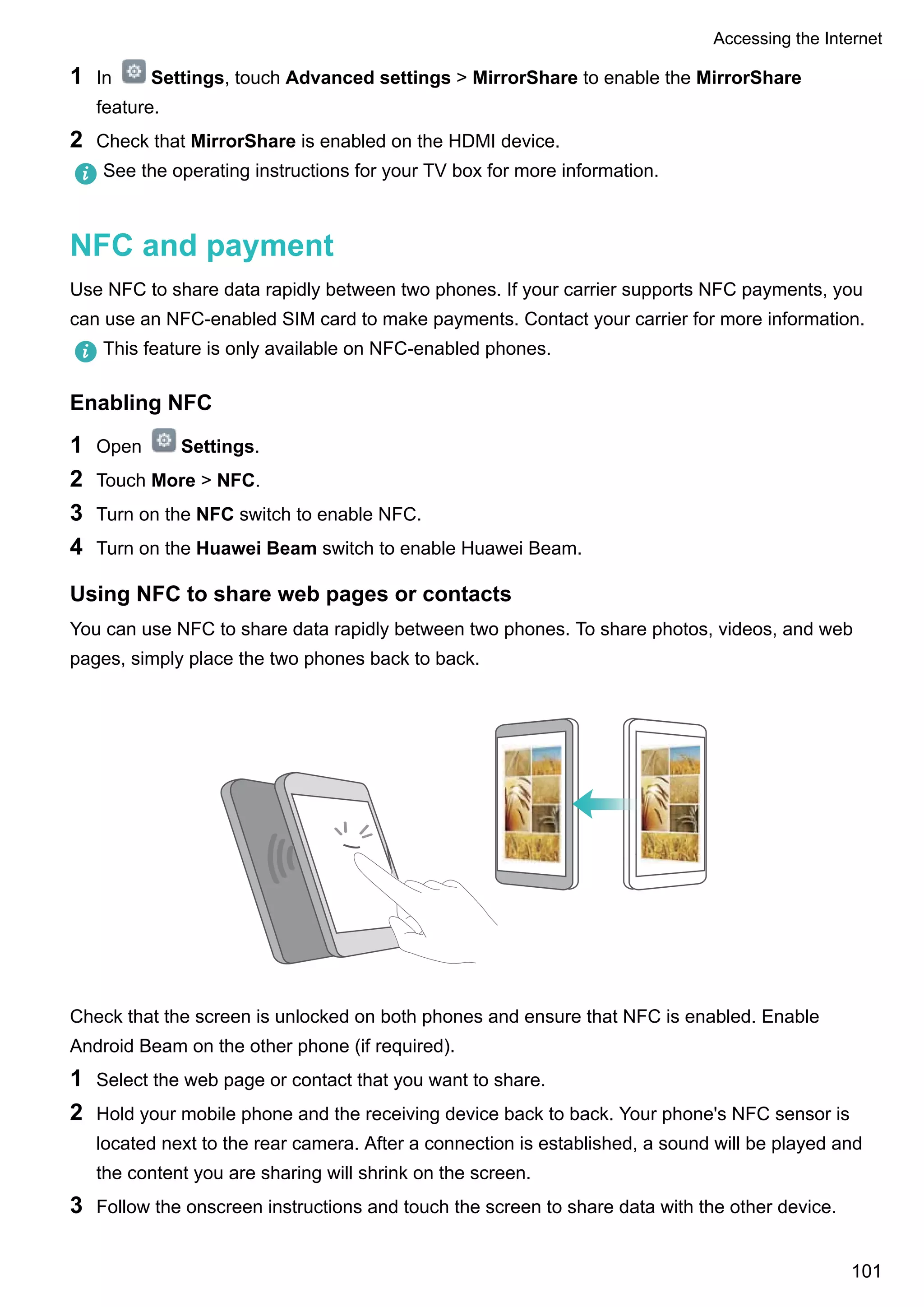 1 In Settings, touch Advanced settings > MirrorShare to enable the MirrorShare
feature.
2 Check that MirrorShare is enabled on the HDMI device.
See the operating instructions for your TV box for more information.
NFC and payment
Use NFC to share data rapidly between two phones. If your carrier supports NFC payments, you
can use an NFC-enabled SIM card to make payments. Contact your carrier for more information.
This feature is only available on NFC-enabled phones.
Enabling NFC
1 Open Settings.
2 Touch More > NFC.
3 Turn on the NFC switch to enable NFC.
4 Turn on the Huawei Beam switch to enable Huawei Beam.
Using NFC to share web pages or contacts
You can use NFC to share data rapidly between two phones. To share photos, videos, and web
pages, simply place the two phones back to back.
Check that the screen is unlocked on both phones and ensure that NFC is enabled. Enable
Android Beam on the other phone (if required).
1 Select the web page or contact that you want to share.
2 Hold your mobile phone and the receiving device back to back. Your phone's NFC sensor is
located next to the rear camera. After a connection is established, a sound will be played and
the content you are sharing will shrink on the screen.
3 Follow the onscreen instructions and touch the screen to share data with the other device.
Accessing the Internet
101
 