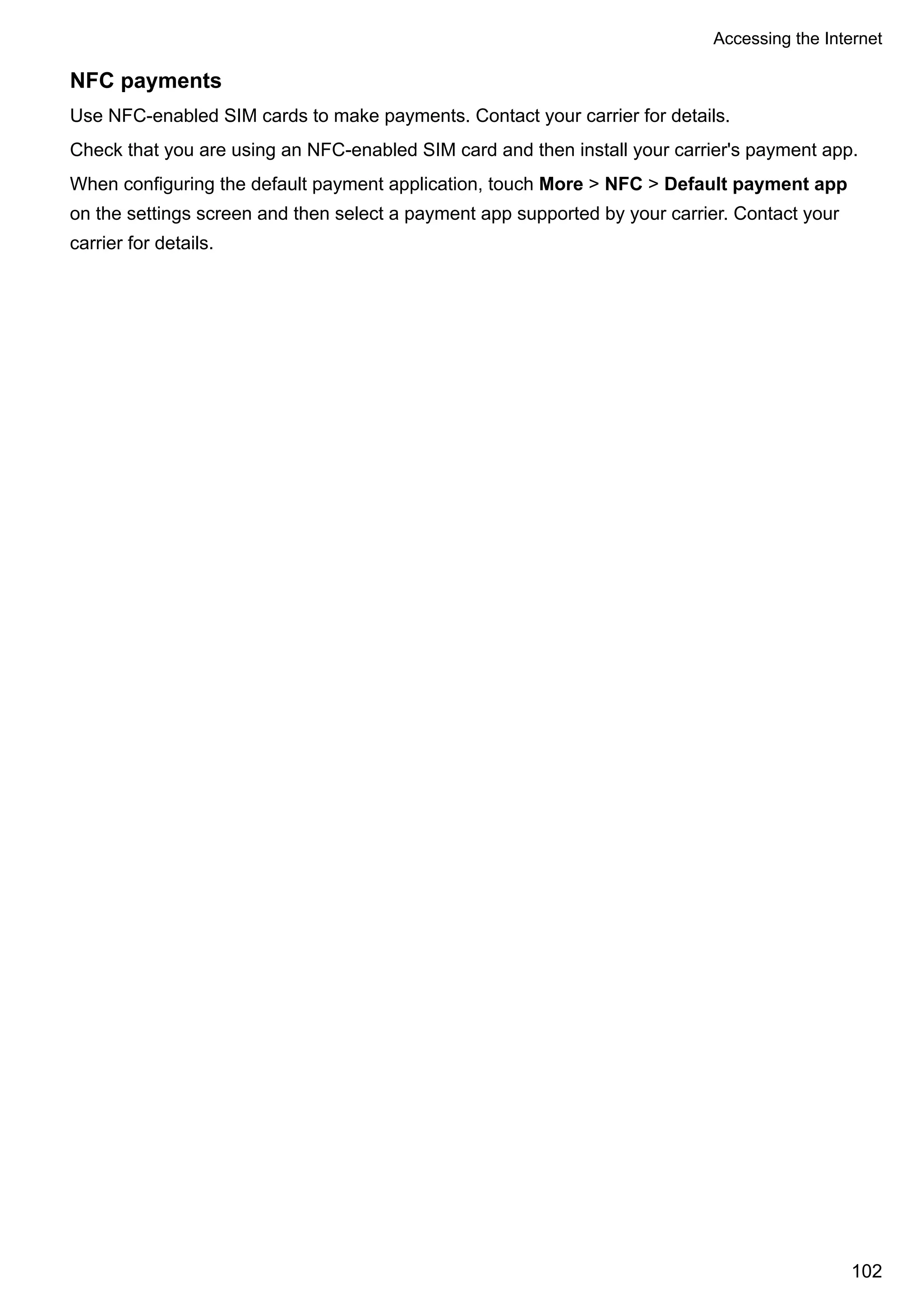 NFC payments
Use NFC-enabled SIM cards to make payments. Contact your carrier for details.
Check that you are using an NFC-enabled SIM card and then install your carrier's payment app.
When configuring the default payment application, touch More > NFC > Default payment app
on the settings screen and then select a payment app supported by your carrier. Contact your
carrier for details.
Accessing the Internet
102
 