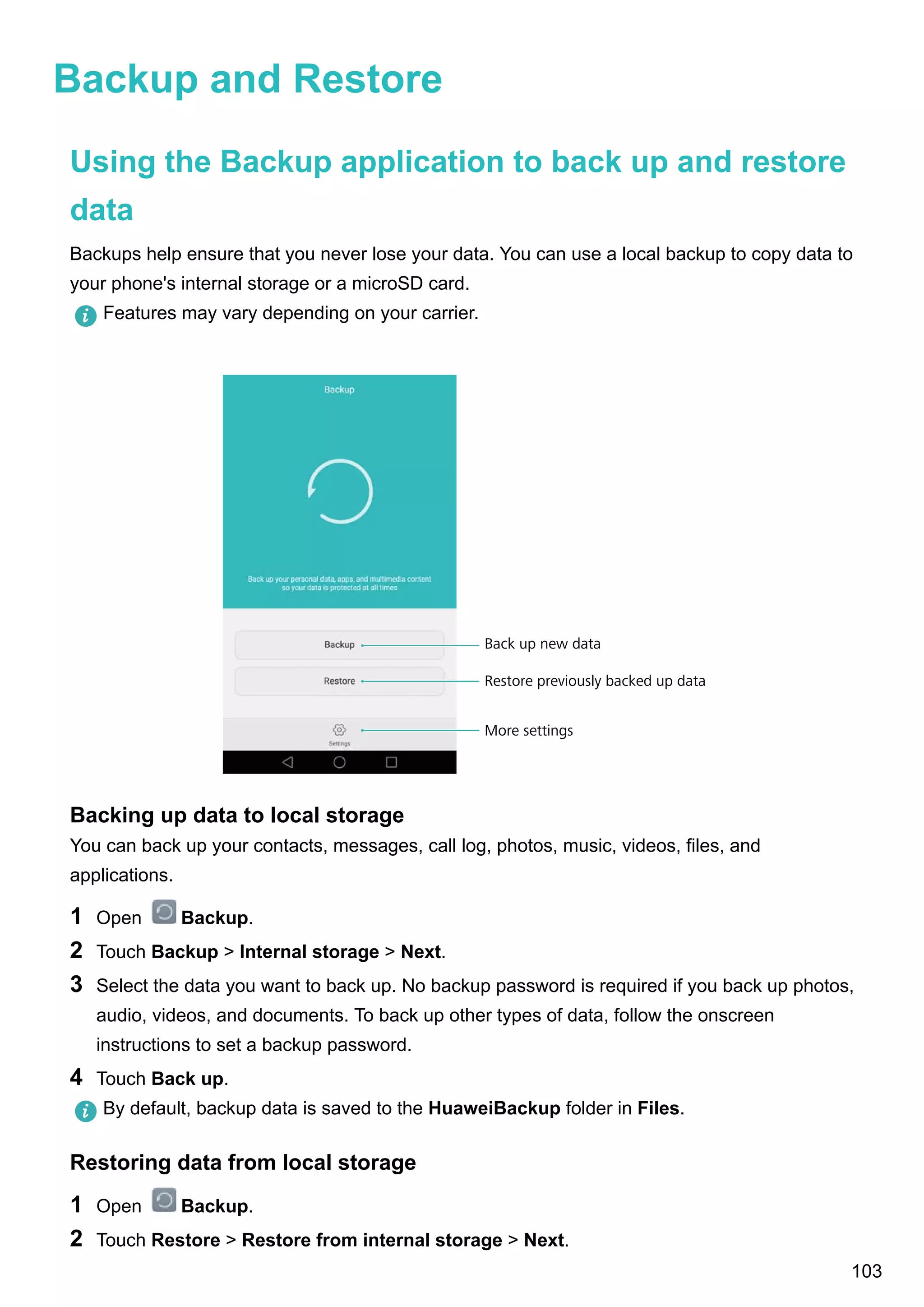 Backup and Restore
Using the Backup application to back up and restore
data
Backups help ensure that you never lose your data. You can use a local backup to copy data to
your phone's internal storage or a microSD card.
Features may vary depending on your carrier.
More settings
Restore previously backed up data
Back up new data
Backing up data to local storage
You can back up your contacts, messages, call log, photos, music, videos, files, and
applications.
1 Open Backup.
2 Touch Backup > Internal storage > Next.
3 Select the data you want to back up. No backup password is required if you back up photos,
audio, videos, and documents. To back up other types of data, follow the onscreen
instructions to set a backup password.
4 Touch Back up.
By default, backup data is saved to the HuaweiBackup folder in Files.
Restoring data from local storage
1 Open Backup.
2 Touch Restore > Restore from internal storage > Next.
103
 