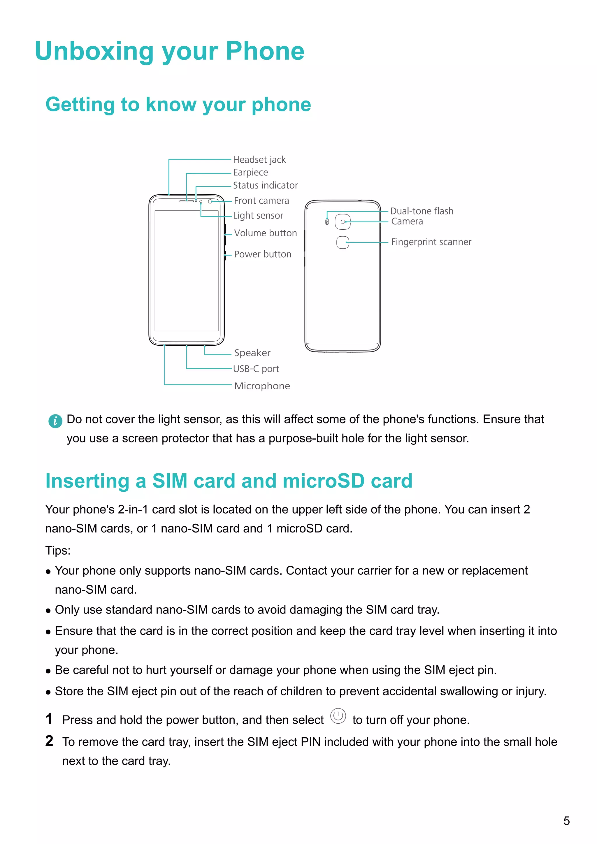 Unboxing your Phone
Getting to know your phone
Dual-tone ﬂash
Fingerprint scanner
Camera
Headset jack
Front camera
Power button
Volume button
USB-C port
Speaker
Microphone
Earpiece
Light sensor
Status indicator
Do not cover the light sensor, as this will affect some of the phone's functions. Ensure that
you use a screen protector that has a purpose-built hole for the light sensor.
Inserting a SIM card and microSD card
Your phone's 2-in-1 card slot is located on the upper left side of the phone. You can insert 2
nano-SIM cards, or 1 nano-SIM card and 1 microSD card.
Tips:
l Your phone only supports nano-SIM cards. Contact your carrier for a new or replacement
nano-SIM card.
l Only use standard nano-SIM cards to avoid damaging the SIM card tray.
l Ensure that the card is in the correct position and keep the card tray level when inserting it into
your phone.
l Be careful not to hurt yourself or damage your phone when using the SIM eject pin.
l Store the SIM eject pin out of the reach of children to prevent accidental swallowing or injury.
1 Press and hold the power button, and then select to turn off your phone.
2 To remove the card tray, insert the SIM eject PIN included with your phone into the small hole
next to the card tray.
5
 