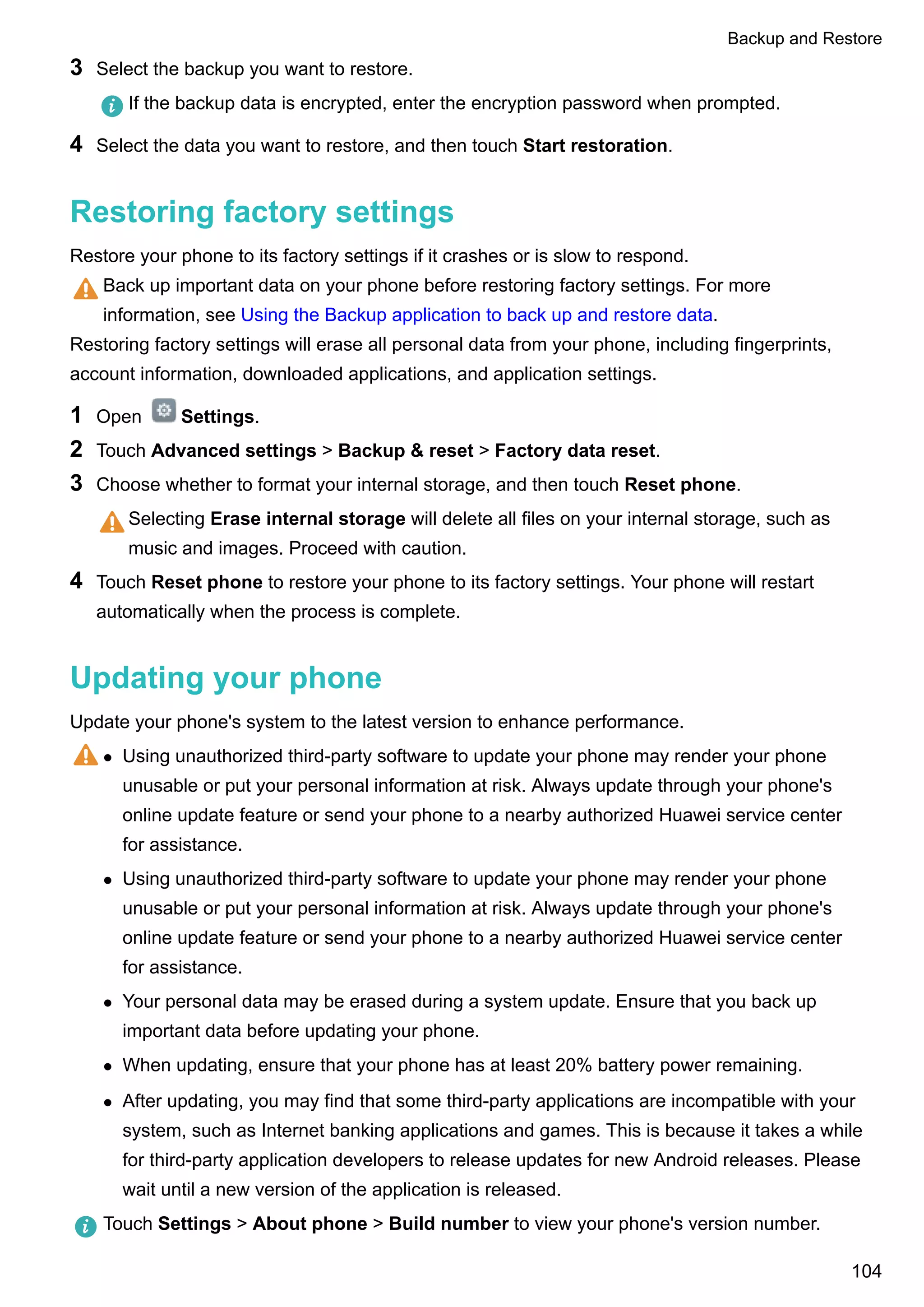3 Select the backup you want to restore.
If the backup data is encrypted, enter the encryption password when prompted.
4 Select the data you want to restore, and then touch Start restoration.
Restoring factory settings
Restore your phone to its factory settings if it crashes or is slow to respond.
Back up important data on your phone before restoring factory settings. For more
information, see Using the Backup application to back up and restore data.
Restoring factory settings will erase all personal data from your phone, including fingerprints,
account information, downloaded applications, and application settings.
1 Open Settings.
2 Touch Advanced settings > Backup & reset > Factory data reset.
3 Choose whether to format your internal storage, and then touch Reset phone.
Selecting Erase internal storage will delete all files on your internal storage, such as
music and images. Proceed with caution.
4 Touch Reset phone to restore your phone to its factory settings. Your phone will restart
automatically when the process is complete.
Updating your phone
Update your phone's system to the latest version to enhance performance.
l Using unauthorized third-party software to update your phone may render your phone
unusable or put your personal information at risk. Always update through your phone's
online update feature or send your phone to a nearby authorized Huawei service center
for assistance.
l Using unauthorized third-party software to update your phone may render your phone
unusable or put your personal information at risk. Always update through your phone's
online update feature or send your phone to a nearby authorized Huawei service center
for assistance.
l Your personal data may be erased during a system update. Ensure that you back up
important data before updating your phone.
l When updating, ensure that your phone has at least 20% battery power remaining.
l After updating, you may find that some third-party applications are incompatible with your
system, such as Internet banking applications and games. This is because it takes a while
for third-party application developers to release updates for new Android releases. Please
wait until a new version of the application is released.
Touch Settings > About phone > Build number to view your phone's version number.
Backup and Restore
104
 