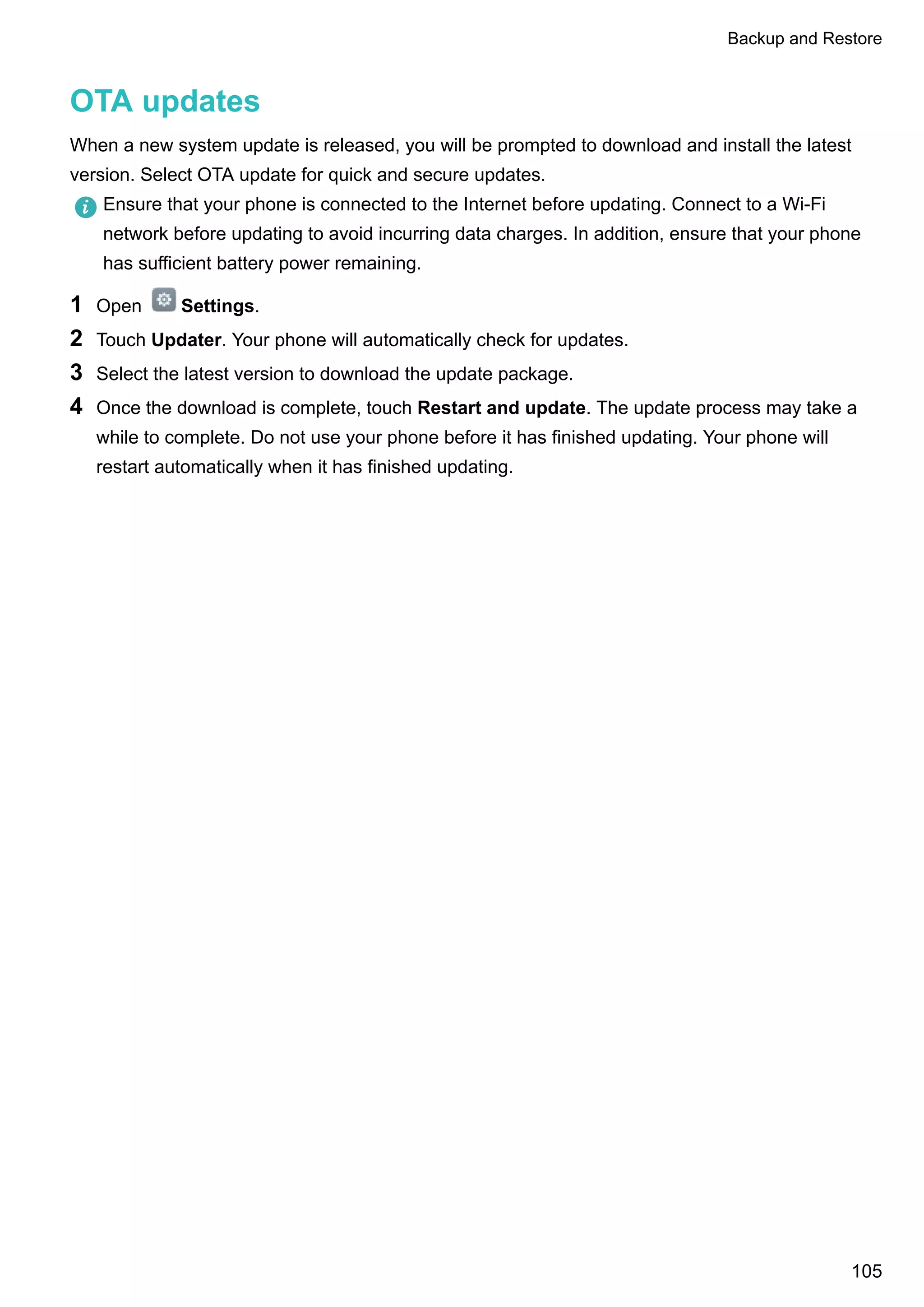 OTA updates
When a new system update is released, you will be prompted to download and install the latest
version. Select OTA update for quick and secure updates.
Ensure that your phone is connected to the Internet before updating. Connect to a Wi-Fi
network before updating to avoid incurring data charges. In addition, ensure that your phone
has sufficient battery power remaining.
1 Open Settings.
2 Touch Updater. Your phone will automatically check for updates.
3 Select the latest version to download the update package.
4 Once the download is complete, touch Restart and update. The update process may take a
while to complete. Do not use your phone before it has finished updating. Your phone will
restart automatically when it has finished updating.
Backup and Restore
105
 