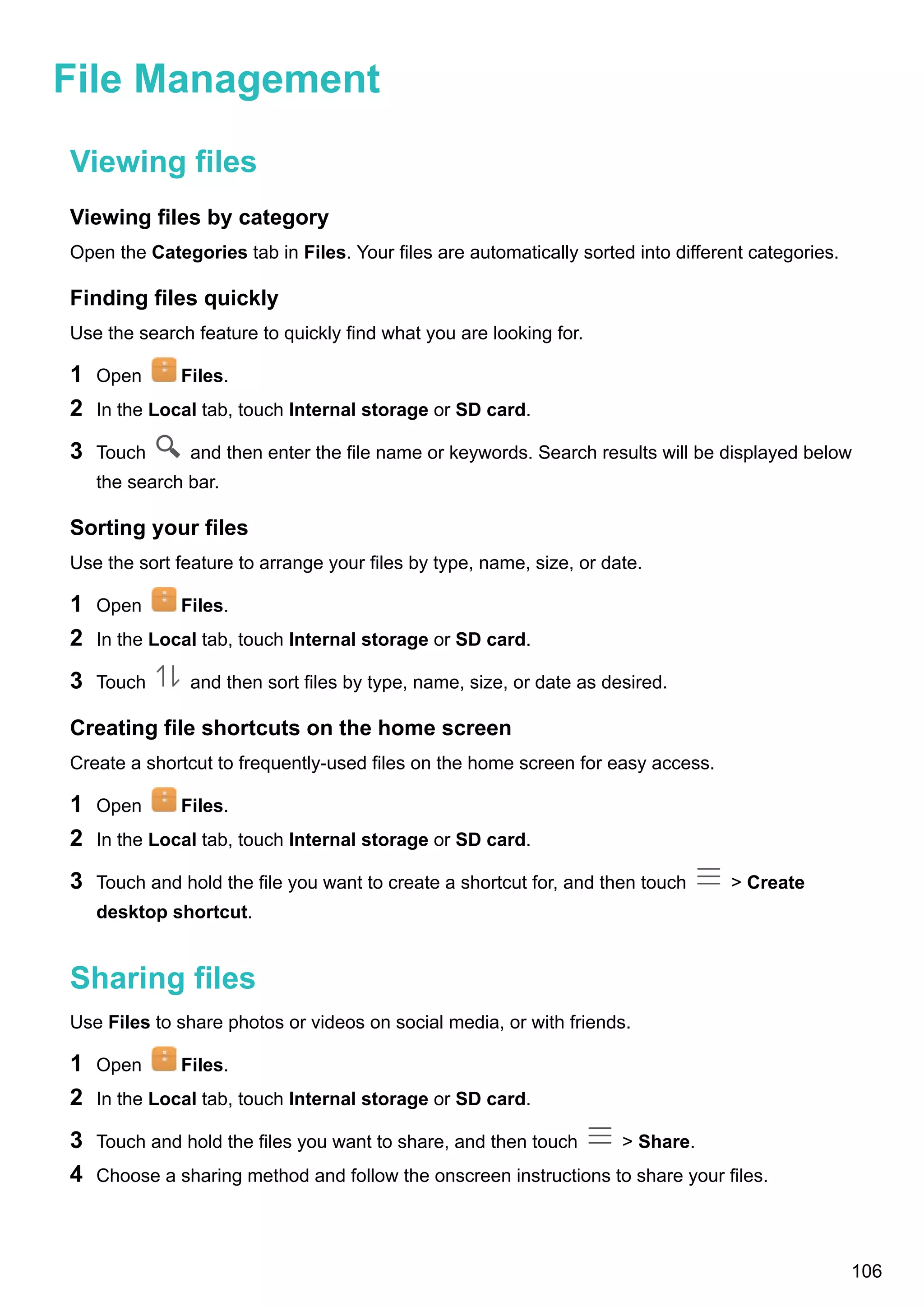 File Management
Viewing files
Viewing files by category
Open the Categories tab in Files. Your files are automatically sorted into different categories.
Finding files quickly
Use the search feature to quickly find what you are looking for.
1 Open Files.
2 In the Local tab, touch Internal storage or SD card.
3 Touch and then enter the file name or keywords. Search results will be displayed below
the search bar.
Sorting your files
Use the sort feature to arrange your files by type, name, size, or date.
1 Open Files.
2 In the Local tab, touch Internal storage or SD card.
3 Touch and then sort files by type, name, size, or date as desired.
Creating file shortcuts on the home screen
Create a shortcut to frequently-used files on the home screen for easy access.
1 Open Files.
2 In the Local tab, touch Internal storage or SD card.
3 Touch and hold the file you want to create a shortcut for, and then touch > Create
desktop shortcut.
Sharing files
Use Files to share photos or videos on social media, or with friends.
1 Open Files.
2 In the Local tab, touch Internal storage or SD card.
3 Touch and hold the files you want to share, and then touch > Share.
4 Choose a sharing method and follow the onscreen instructions to share your files.
106
 