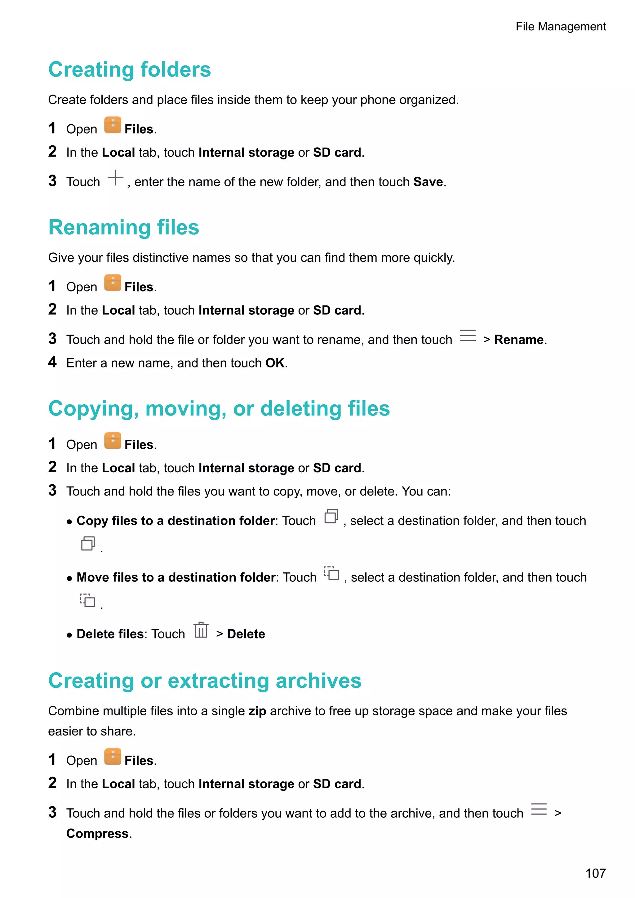 Creating folders
Create folders and place files inside them to keep your phone organized.
1 Open Files.
2 In the Local tab, touch Internal storage or SD card.
3 Touch , enter the name of the new folder, and then touch Save.
Renaming files
Give your files distinctive names so that you can find them more quickly.
1 Open Files.
2 In the Local tab, touch Internal storage or SD card.
3 Touch and hold the file or folder you want to rename, and then touch > Rename.
4 Enter a new name, and then touch OK.
Copying, moving, or deleting files
1 Open Files.
2 In the Local tab, touch Internal storage or SD card.
3 Touch and hold the files you want to copy, move, or delete. You can:
l Copy files to a destination folder: Touch , select a destination folder, and then touch
.
l Move files to a destination folder: Touch , select a destination folder, and then touch
.
l Delete files: Touch > Delete
Creating or extracting archives
Combine multiple files into a single zip archive to free up storage space and make your files
easier to share.
1 Open Files.
2 In the Local tab, touch Internal storage or SD card.
3 Touch and hold the files or folders you want to add to the archive, and then touch >
Compress.
File Management
107
 