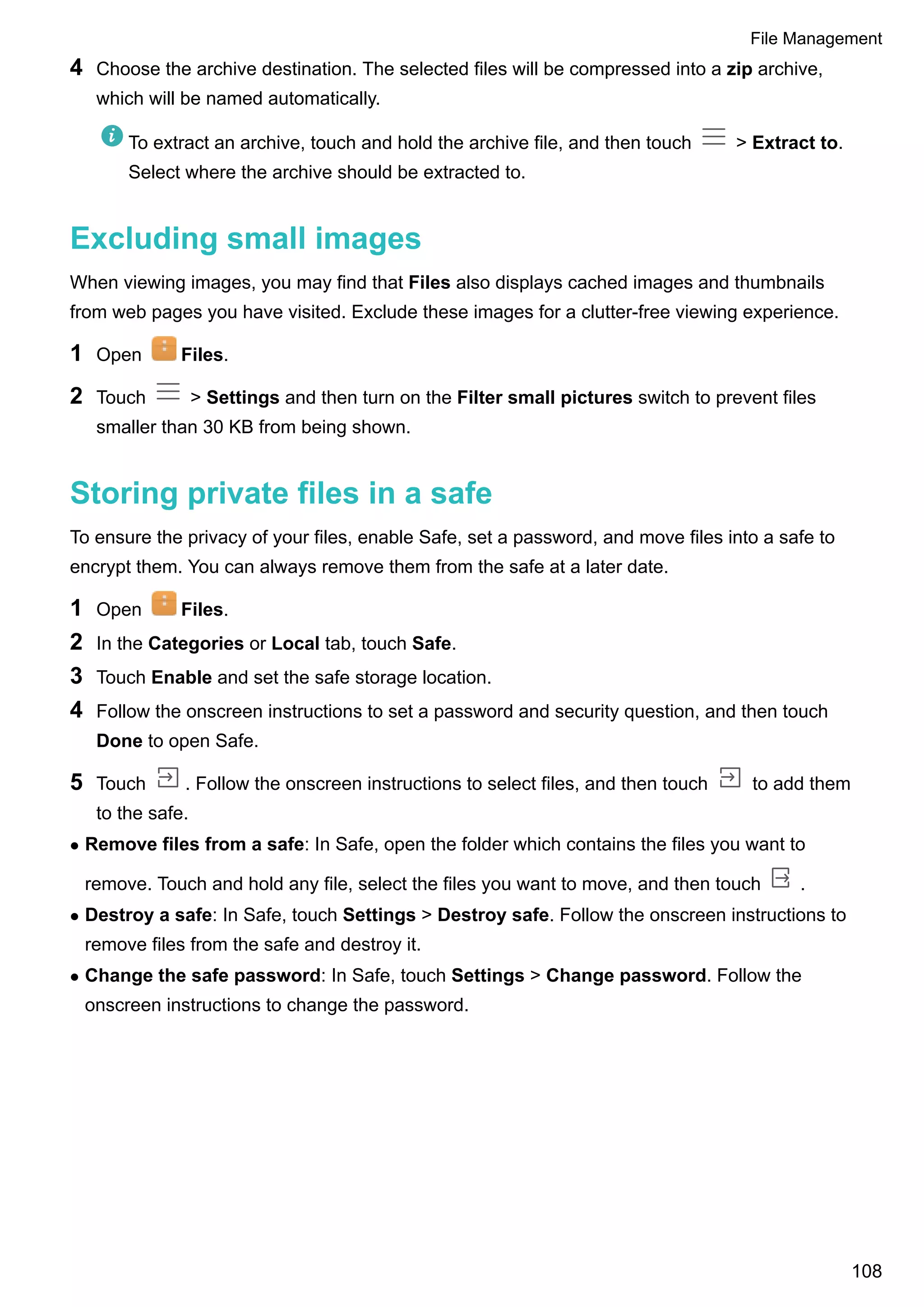 4 Choose the archive destination. The selected files will be compressed into a zip archive,
which will be named automatically.
To extract an archive, touch and hold the archive file, and then touch > Extract to.
Select where the archive should be extracted to.
Excluding small images
When viewing images, you may find that Files also displays cached images and thumbnails
from web pages you have visited. Exclude these images for a clutter-free viewing experience.
1 Open Files.
2 Touch > Settings and then turn on the Filter small pictures switch to prevent files
smaller than 30 KB from being shown.
Storing private files in a safe
To ensure the privacy of your files, enable Safe, set a password, and move files into a safe to
encrypt them. You can always remove them from the safe at a later date.
1 Open Files.
2 In the Categories or Local tab, touch Safe.
3 Touch Enable and set the safe storage location.
4 Follow the onscreen instructions to set a password and security question, and then touch
Done to open Safe.
5 Touch . Follow the onscreen instructions to select files, and then touch to add them
to the safe.
l Remove files from a safe: In Safe, open the folder which contains the files you want to
remove. Touch and hold any file, select the files you want to move, and then touch .
l Destroy a safe: In Safe, touch Settings > Destroy safe. Follow the onscreen instructions to
remove files from the safe and destroy it.
l Change the safe password: In Safe, touch Settings > Change password. Follow the
onscreen instructions to change the password.
File Management
108
 