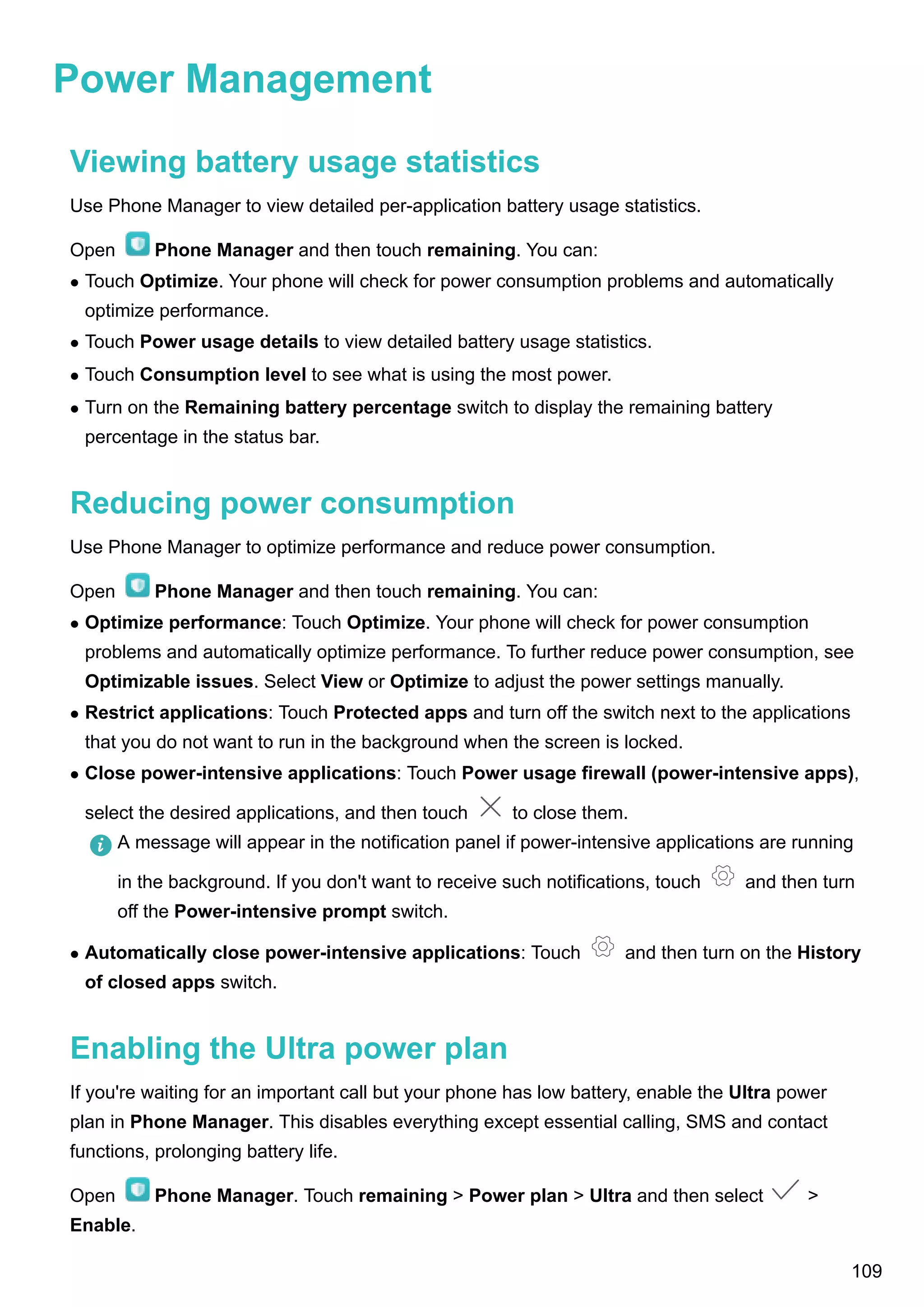 Power Management
Viewing battery usage statistics
Use Phone Manager to view detailed per-application battery usage statistics.
Open Phone Manager and then touch remaining. You can:
l Touch Optimize. Your phone will check for power consumption problems and automatically
optimize performance.
l Touch Power usage details to view detailed battery usage statistics.
l Touch Consumption level to see what is using the most power.
l Turn on the Remaining battery percentage switch to display the remaining battery
percentage in the status bar.
Reducing power consumption
Use Phone Manager to optimize performance and reduce power consumption.
Open Phone Manager and then touch remaining. You can:
l Optimize performance: Touch Optimize. Your phone will check for power consumption
problems and automatically optimize performance. To further reduce power consumption, see
Optimizable issues. Select View or Optimize to adjust the power settings manually.
l Restrict applications: Touch Protected apps and turn off the switch next to the applications
that you do not want to run in the background when the screen is locked.
l Close power-intensive applications: Touch Power usage firewall (power-intensive apps),
select the desired applications, and then touch to close them.
A message will appear in the notification panel if power-intensive applications are running
in the background. If you don't want to receive such notifications, touch and then turn
off the Power-intensive prompt switch.
l Automatically close power-intensive applications: Touch and then turn on the History
of closed apps switch.
Enabling the Ultra power plan
If you're waiting for an important call but your phone has low battery, enable the Ultra power
plan in Phone Manager. This disables everything except essential calling, SMS and contact
functions, prolonging battery life.
Open Phone Manager. Touch remaining > Power plan > Ultra and then select >
Enable.
109
 