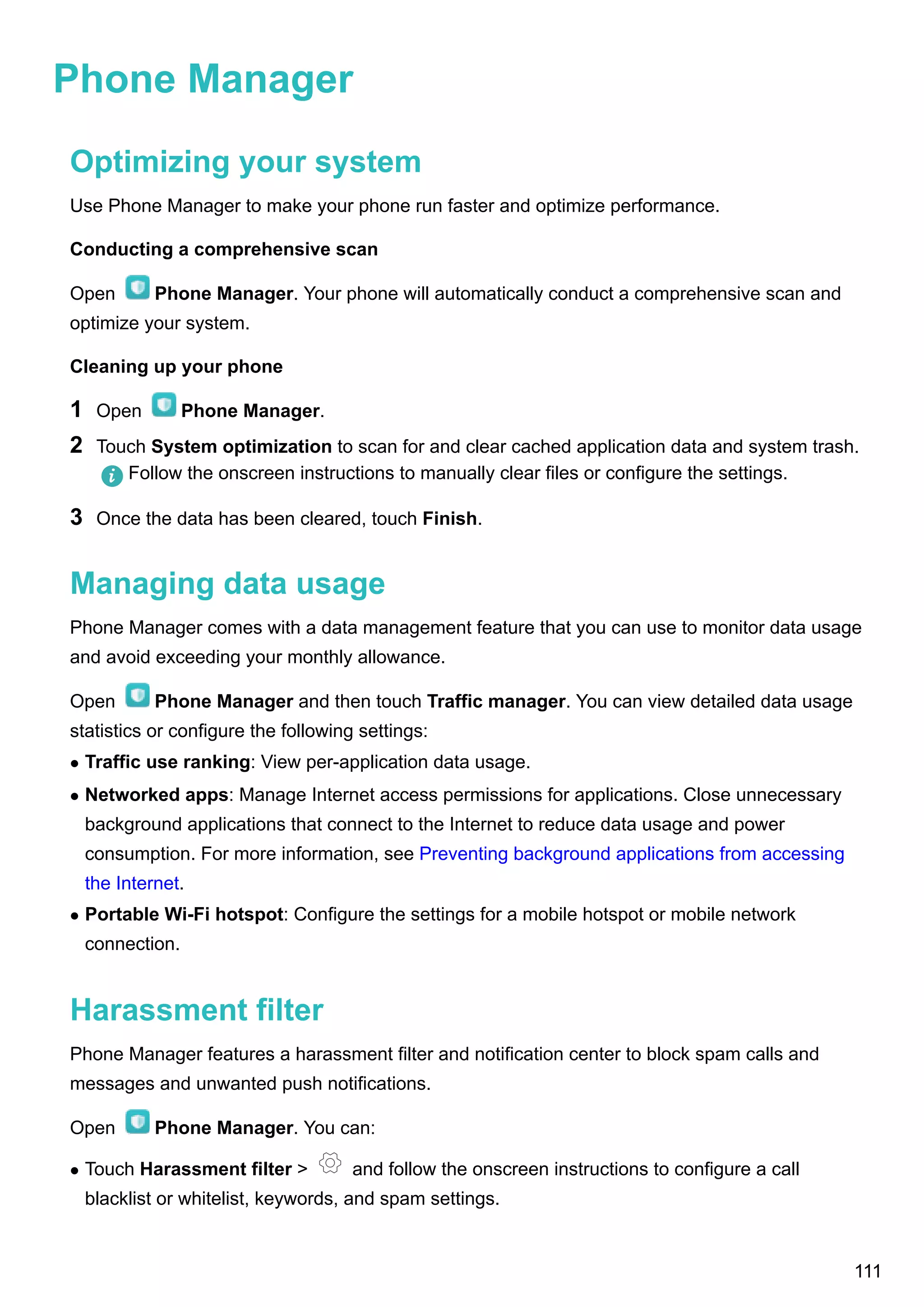 Phone Manager
Optimizing your system
Use Phone Manager to make your phone run faster and optimize performance.
Conducting a comprehensive scan
Open Phone Manager. Your phone will automatically conduct a comprehensive scan and
optimize your system.
Cleaning up your phone
1 Open Phone Manager.
2 Touch System optimization to scan for and clear cached application data and system trash.
Follow the onscreen instructions to manually clear files or configure the settings.
3 Once the data has been cleared, touch Finish.
Managing data usage
Phone Manager comes with a data management feature that you can use to monitor data usage
and avoid exceeding your monthly allowance.
Open Phone Manager and then touch Traffic manager. You can view detailed data usage
statistics or configure the following settings:
l Traffic use ranking: View per-application data usage.
l Networked apps: Manage Internet access permissions for applications. Close unnecessary
background applications that connect to the Internet to reduce data usage and power
consumption. For more information, see Preventing background applications from accessing
the Internet.
l Portable Wi-Fi hotspot: Configure the settings for a mobile hotspot or mobile network
connection.
Harassment filter
Phone Manager features a harassment filter and notification center to block spam calls and
messages and unwanted push notifications.
Open Phone Manager. You can:
l Touch Harassment filter > and follow the onscreen instructions to configure a call
blacklist or whitelist, keywords, and spam settings.
111
 