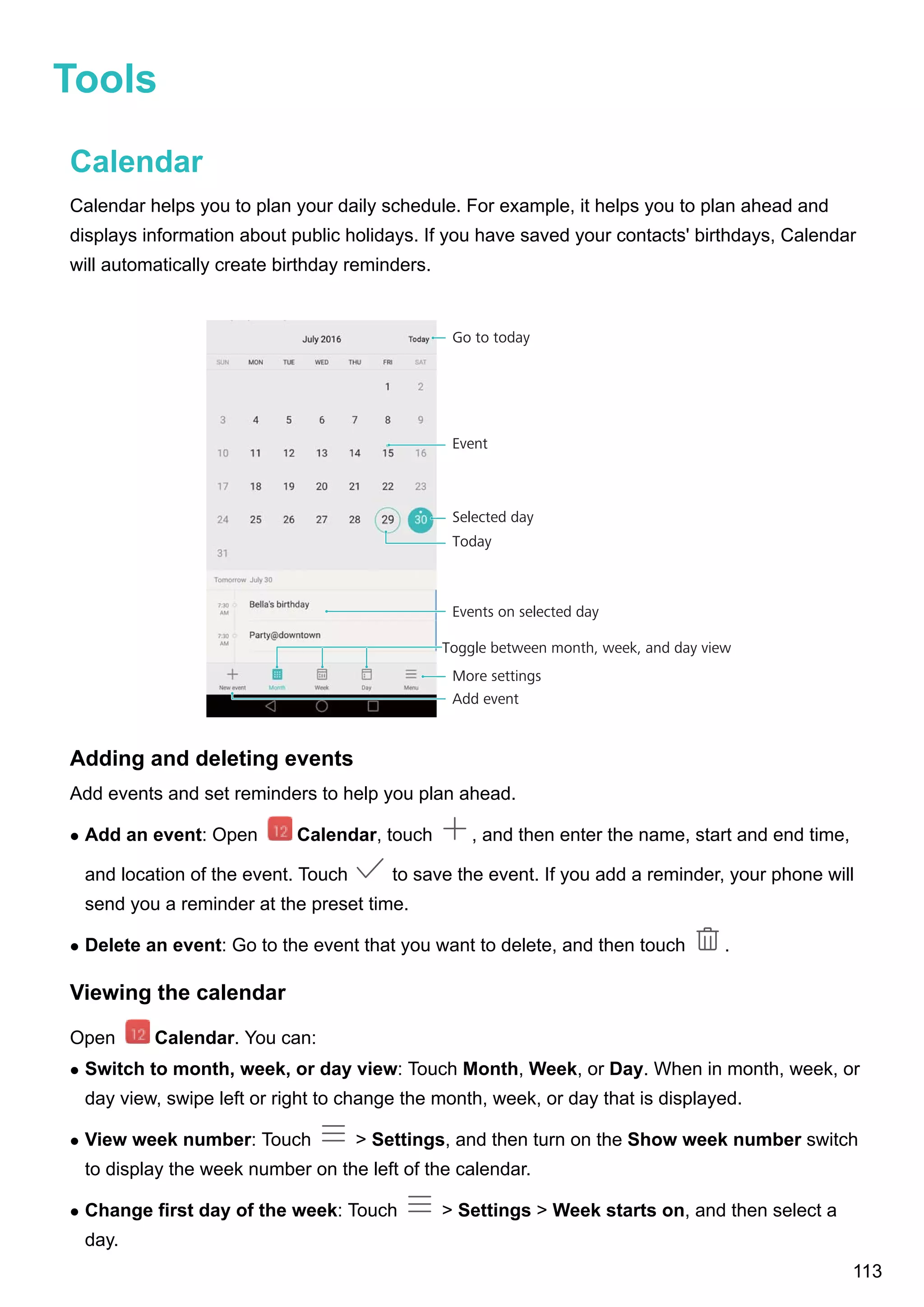 Tools
Calendar
Calendar helps you to plan your daily schedule. For example, it helps you to plan ahead and
displays information about public holidays. If you have saved your contacts' birthdays, Calendar
will automatically create birthday reminders.
Event
Selected day
Events on selected day
More settings
Toggle between month, week, and day view
Go to today
Today
Add event
Adding and deleting events
Add events and set reminders to help you plan ahead.
l Add an event: Open Calendar, touch , and then enter the name, start and end time,
and location of the event. Touch to save the event. If you add a reminder, your phone will
send you a reminder at the preset time.
l Delete an event: Go to the event that you want to delete, and then touch .
Viewing the calendar
Open Calendar. You can:
l Switch to month, week, or day view: Touch Month, Week, or Day. When in month, week, or
day view, swipe left or right to change the month, week, or day that is displayed.
l View week number: Touch > Settings, and then turn on the Show week number switch
to display the week number on the left of the calendar.
l Change first day of the week: Touch > Settings > Week starts on, and then select a
day.
113
 