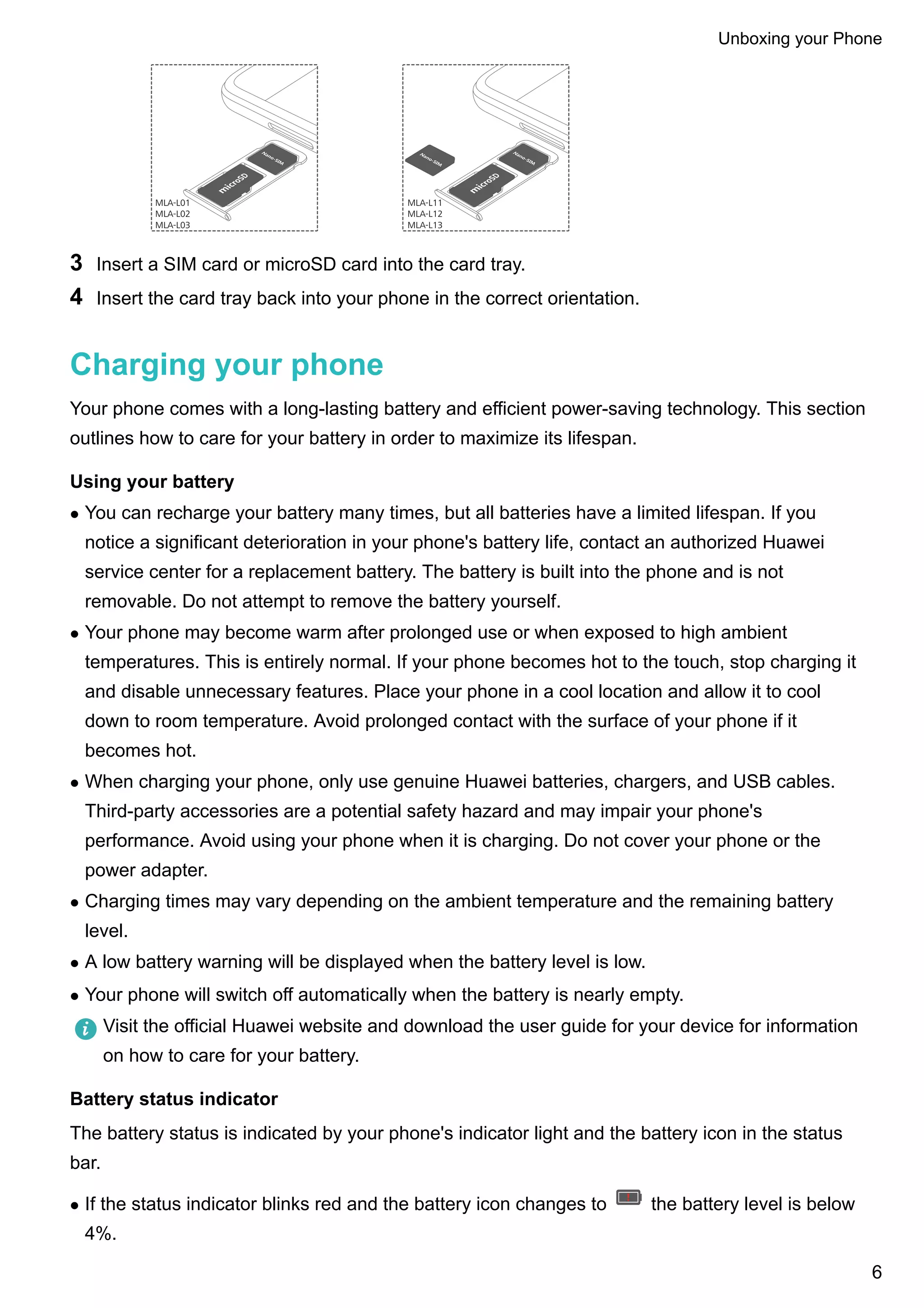 MLA-L01
MLA-L02
MLA-L03
MLA-L11
MLA-L12
MLA-L13
3 Insert a SIM card or microSD card into the card tray.
4 Insert the card tray back into your phone in the correct orientation.
Charging your phone
Your phone comes with a long-lasting battery and efficient power-saving technology. This section
outlines how to care for your battery in order to maximize its lifespan.
Using your battery
l You can recharge your battery many times, but all batteries have a limited lifespan. If you
notice a significant deterioration in your phone's battery life, contact an authorized Huawei
service center for a replacement battery. The battery is built into the phone and is not
removable. Do not attempt to remove the battery yourself.
l Your phone may become warm after prolonged use or when exposed to high ambient
temperatures. This is entirely normal. If your phone becomes hot to the touch, stop charging it
and disable unnecessary features. Place your phone in a cool location and allow it to cool
down to room temperature. Avoid prolonged contact with the surface of your phone if it
becomes hot.
l When charging your phone, only use genuine Huawei batteries, chargers, and USB cables.
Third-party accessories are a potential safety hazard and may impair your phone's
performance. Avoid using your phone when it is charging. Do not cover your phone or the
power adapter.
l Charging times may vary depending on the ambient temperature and the remaining battery
level.
l A low battery warning will be displayed when the battery level is low.
l Your phone will switch off automatically when the battery is nearly empty.
Visit the official Huawei website and download the user guide for your device for information
on how to care for your battery.
Battery status indicator
The battery status is indicated by your phone's indicator light and the battery icon in the status
bar.
l If the status indicator blinks red and the battery icon changes to the battery level is below
4%.
Unboxing your Phone
6
 