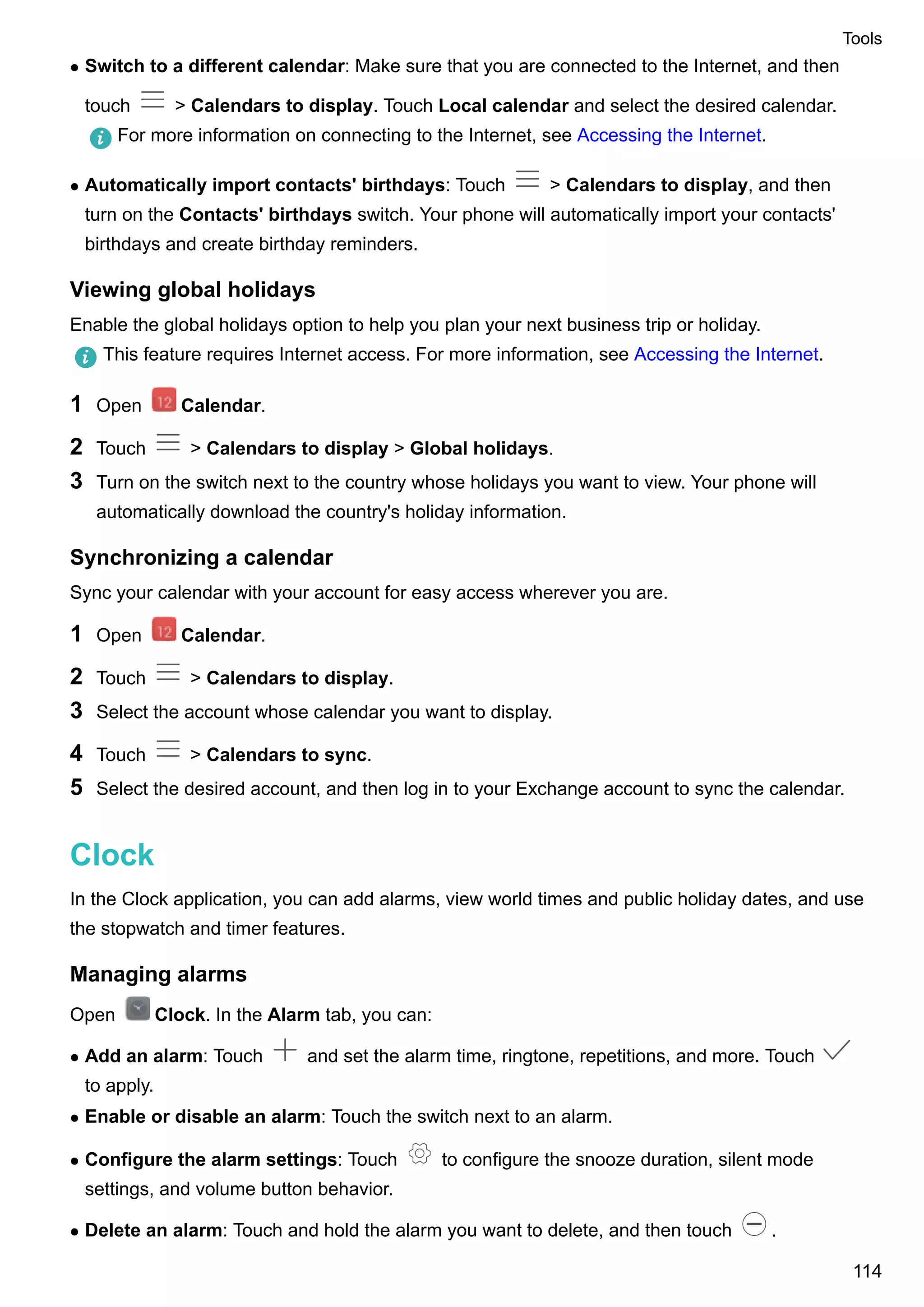 l Switch to a different calendar: Make sure that you are connected to the Internet, and then
touch > Calendars to display. Touch Local calendar and select the desired calendar.
For more information on connecting to the Internet, see Accessing the Internet.
l Automatically import contacts' birthdays: Touch > Calendars to display, and then
turn on the Contacts' birthdays switch. Your phone will automatically import your contacts'
birthdays and create birthday reminders.
Viewing global holidays
Enable the global holidays option to help you plan your next business trip or holiday.
This feature requires Internet access. For more information, see Accessing the Internet.
1 Open Calendar.
2 Touch > Calendars to display > Global holidays.
3 Turn on the switch next to the country whose holidays you want to view. Your phone will
automatically download the country's holiday information.
Synchronizing a calendar
Sync your calendar with your account for easy access wherever you are.
1 Open Calendar.
2 Touch > Calendars to display.
3 Select the account whose calendar you want to display.
4 Touch > Calendars to sync.
5 Select the desired account, and then log in to your Exchange account to sync the calendar.
Clock
In the Clock application, you can add alarms, view world times and public holiday dates, and use
the stopwatch and timer features.
Managing alarms
Open Clock. In the Alarm tab, you can:
l Add an alarm: Touch and set the alarm time, ringtone, repetitions, and more. Touch
to apply.
l Enable or disable an alarm: Touch the switch next to an alarm.
l Configure the alarm settings: Touch to configure the snooze duration, silent mode
settings, and volume button behavior.
l Delete an alarm: Touch and hold the alarm you want to delete, and then touch .
Tools
114
 