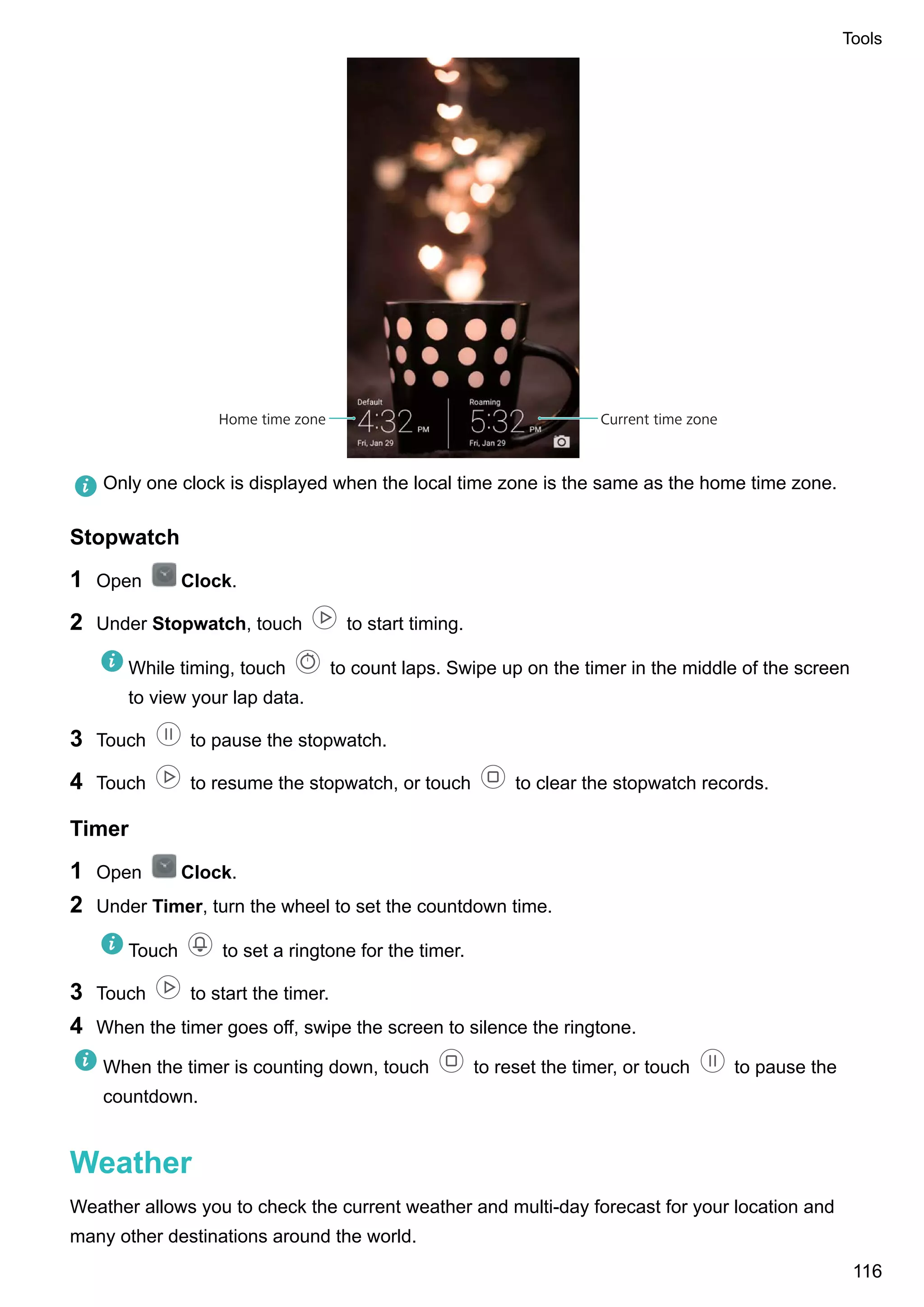 Current time zoneHome time zone
Only one clock is displayed when the local time zone is the same as the home time zone.
Stopwatch
1 Open Clock.
2 Under Stopwatch, touch to start timing.
While timing, touch to count laps. Swipe up on the timer in the middle of the screen
to view your lap data.
3 Touch to pause the stopwatch.
4 Touch to resume the stopwatch, or touch to clear the stopwatch records.
Timer
1 Open Clock.
2 Under Timer, turn the wheel to set the countdown time.
Touch to set a ringtone for the timer.
3 Touch to start the timer.
4 When the timer goes off, swipe the screen to silence the ringtone.
When the timer is counting down, touch to reset the timer, or touch to pause the
countdown.
Weather
Weather allows you to check the current weather and multi-day forecast for your location and
many other destinations around the world.
Tools
116
 