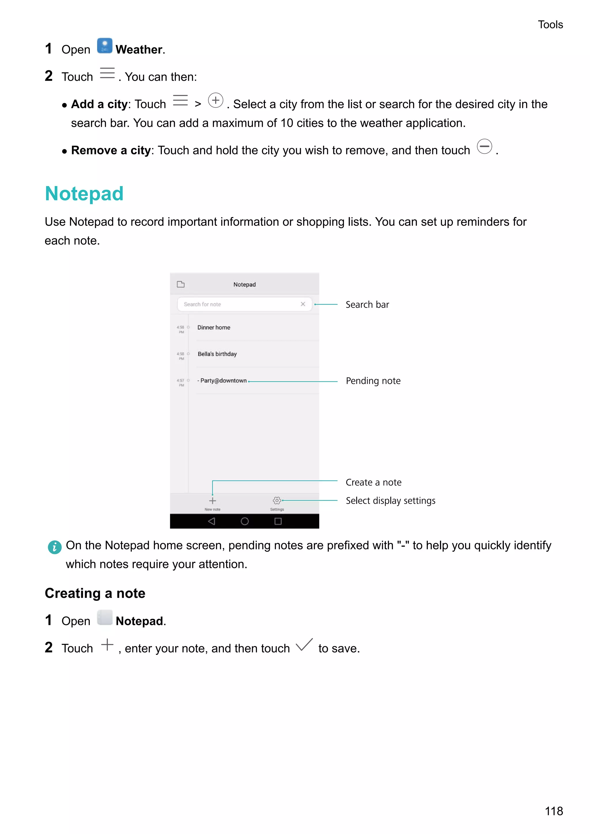 1 Open Weather.
2 Touch . You can then:
l Add a city: Touch > . Select a city from the list or search for the desired city in the
search bar. You can add a maximum of 10 cities to the weather application.
l Remove a city: Touch and hold the city you wish to remove, and then touch .
Notepad
Use Notepad to record important information or shopping lists. You can set up reminders for
each note.
Pending note
Select display settings
Create a note
Search bar
On the Notepad home screen, pending notes are prefixed with "-" to help you quickly identify
which notes require your attention.
Creating a note
1 Open Notepad.
2 Touch , enter your note, and then touch to save.
Tools
118
 