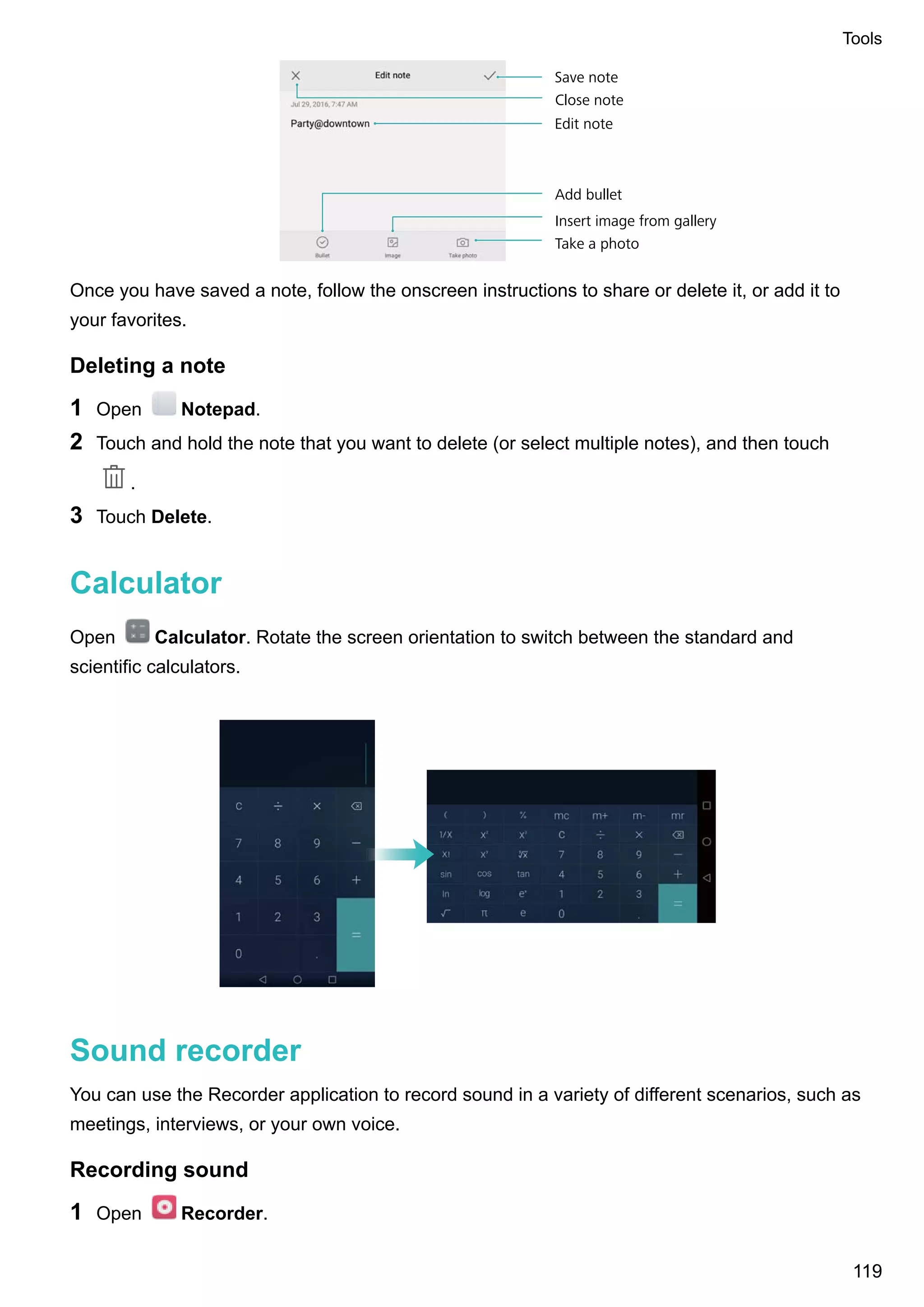 Take a photo
Save note
Edit note
Close note
Insert image from gallery
Add bullet
Once you have saved a note, follow the onscreen instructions to share or delete it, or add it to
your favorites.
Deleting a note
1 Open Notepad.
2 Touch and hold the note that you want to delete (or select multiple notes), and then touch
.
3 Touch Delete.
Calculator
Open Calculator. Rotate the screen orientation to switch between the standard and
scientific calculators.
Sound recorder
You can use the Recorder application to record sound in a variety of different scenarios, such as
meetings, interviews, or your own voice.
Recording sound
1 Open Recorder.
Tools
119
 