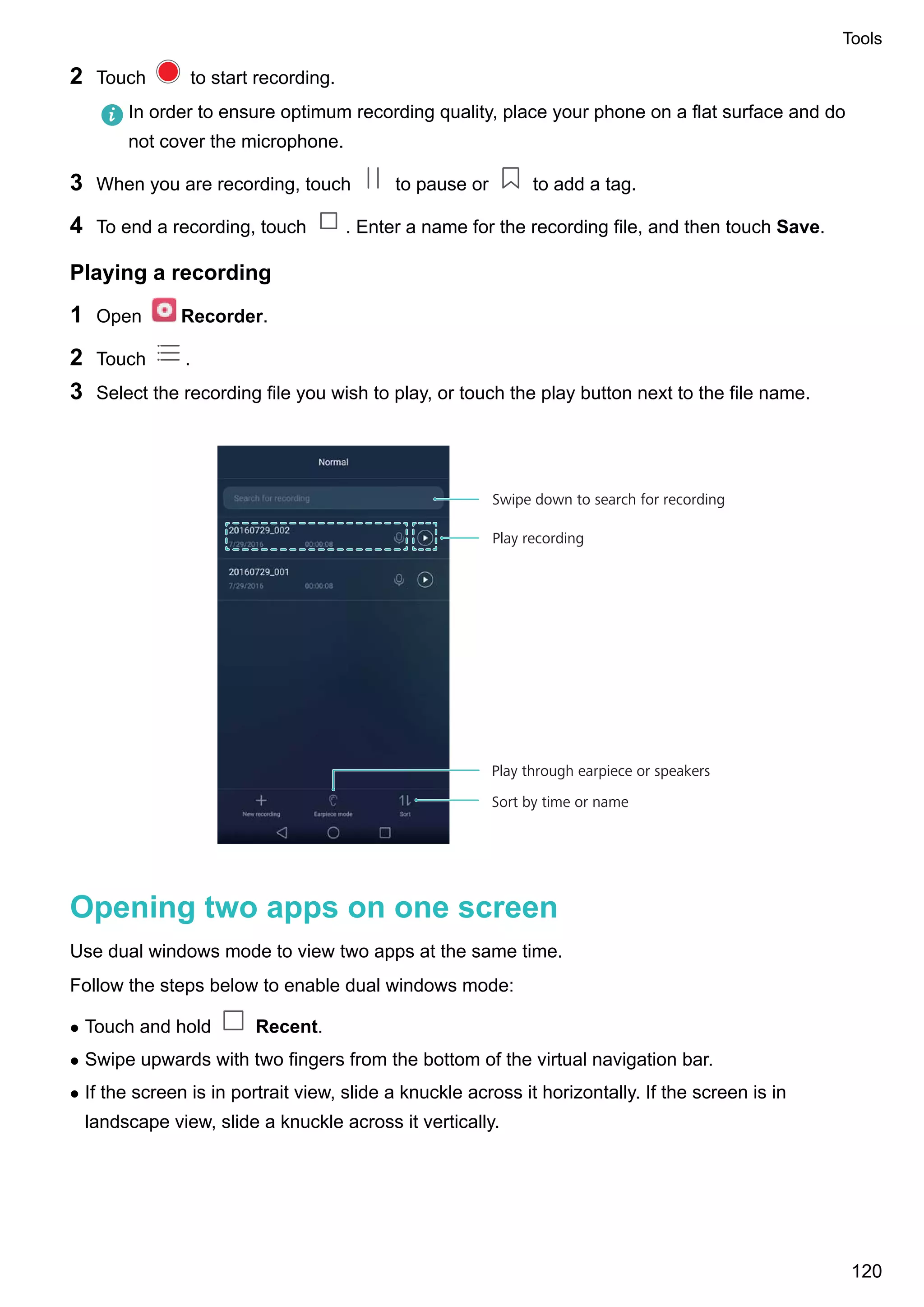 2 Touch to start recording.
In order to ensure optimum recording quality, place your phone on a flat surface and do
not cover the microphone.
3 When you are recording, touch to pause or to add a tag.
4 To end a recording, touch . Enter a name for the recording file, and then touch Save.
Playing a recording
1 Open Recorder.
2 Touch .
3 Select the recording file you wish to play, or touch the play button next to the file name.
Sort by time or name
Swipe down to search for recording
Play recording
Play through earpiece or speakers
Opening two apps on one screen
Use dual windows mode to view two apps at the same time.
Follow the steps below to enable dual windows mode:
l Touch and hold Recent.
l Swipe upwards with two fingers from the bottom of the virtual navigation bar.
l If the screen is in portrait view, slide a knuckle across it horizontally. If the screen is in
landscape view, slide a knuckle across it vertically.
Tools
120
 