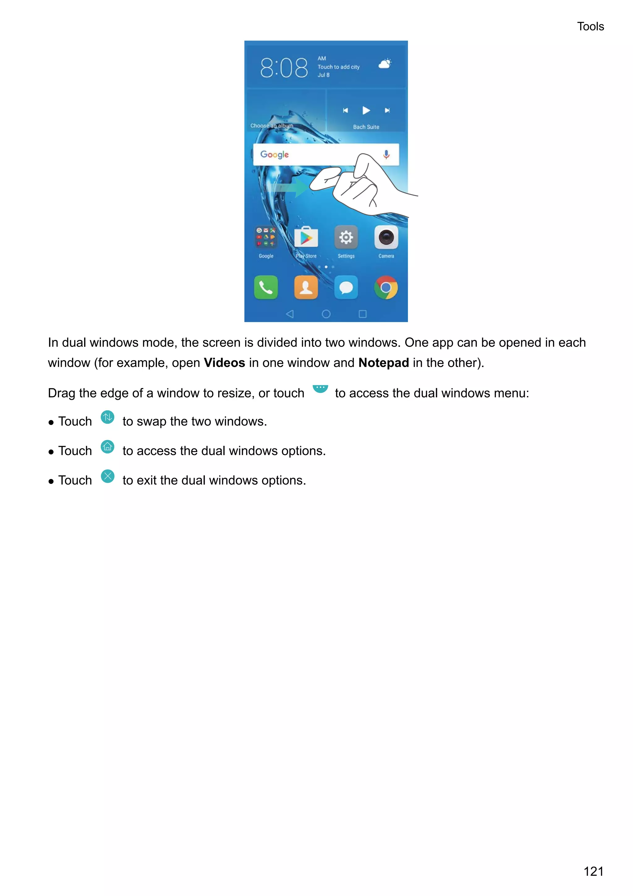 In dual windows mode, the screen is divided into two windows. One app can be opened in each
window (for example, open Videos in one window and Notepad in the other).
Drag the edge of a window to resize, or touch to access the dual windows menu:
l Touch to swap the two windows.
l Touch to access the dual windows options.
l Touch to exit the dual windows options.
Tools
121
 