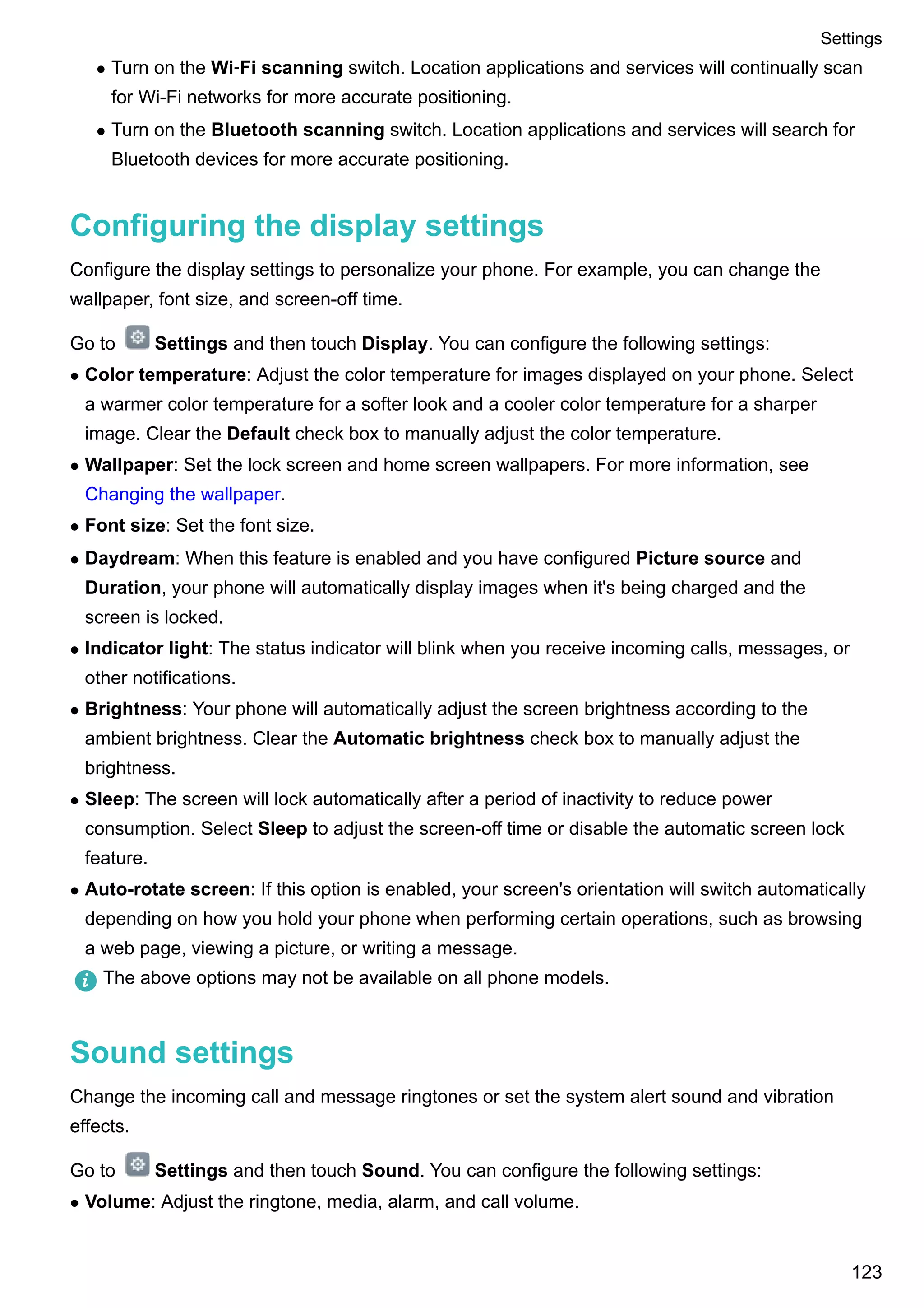 l Turn on the Wi‑Fi scanning switch. Location applications and services will continually scan
for Wi-Fi networks for more accurate positioning.
l Turn on the Bluetooth scanning switch. Location applications and services will search for
Bluetooth devices for more accurate positioning.
Configuring the display settings
Configure the display settings to personalize your phone. For example, you can change the
wallpaper, font size, and screen-off time.
Go to Settings and then touch Display. You can configure the following settings:
l Color temperature: Adjust the color temperature for images displayed on your phone. Select
a warmer color temperature for a softer look and a cooler color temperature for a sharper
image. Clear the Default check box to manually adjust the color temperature.
l Wallpaper: Set the lock screen and home screen wallpapers. For more information, see
Changing the wallpaper.
l Font size: Set the font size.
l Daydream: When this feature is enabled and you have configured Picture source and
Duration, your phone will automatically display images when it's being charged and the
screen is locked.
l Indicator light: The status indicator will blink when you receive incoming calls, messages, or
other notifications.
l Brightness: Your phone will automatically adjust the screen brightness according to the
ambient brightness. Clear the Automatic brightness check box to manually adjust the
brightness.
l Sleep: The screen will lock automatically after a period of inactivity to reduce power
consumption. Select Sleep to adjust the screen-off time or disable the automatic screen lock
feature.
l Auto-rotate screen: If this option is enabled, your screen's orientation will switch automatically
depending on how you hold your phone when performing certain operations, such as browsing
a web page, viewing a picture, or writing a message.
The above options may not be available on all phone models.
Sound settings
Change the incoming call and message ringtones or set the system alert sound and vibration
effects.
Go to Settings and then touch Sound. You can configure the following settings:
l Volume: Adjust the ringtone, media, alarm, and call volume.
Settings
123
 