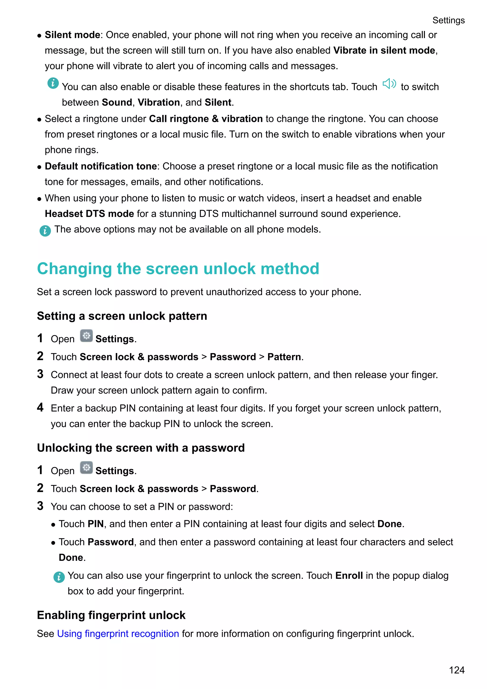 l Silent mode: Once enabled, your phone will not ring when you receive an incoming call or
message, but the screen will still turn on. If you have also enabled Vibrate in silent mode,
your phone will vibrate to alert you of incoming calls and messages.
You can also enable or disable these features in the shortcuts tab. Touch to switch
between Sound, Vibration, and Silent.
l Select a ringtone under Call ringtone & vibration to change the ringtone. You can choose
from preset ringtones or a local music file. Turn on the switch to enable vibrations when your
phone rings.
l Default notification tone: Choose a preset ringtone or a local music file as the notification
tone for messages, emails, and other notifications.
l When using your phone to listen to music or watch videos, insert a headset and enable
Headset DTS mode for a stunning DTS multichannel surround sound experience.
The above options may not be available on all phone models.
Changing the screen unlock method
Set a screen lock password to prevent unauthorized access to your phone.
Setting a screen unlock pattern
1 Open Settings.
2 Touch Screen lock & passwords > Password > Pattern.
3 Connect at least four dots to create a screen unlock pattern, and then release your finger.
Draw your screen unlock pattern again to confirm.
4 Enter a backup PIN containing at least four digits. If you forget your screen unlock pattern,
you can enter the backup PIN to unlock the screen.
Unlocking the screen with a password
1 Open Settings.
2 Touch Screen lock & passwords > Password.
3 You can choose to set a PIN or password:
l Touch PIN, and then enter a PIN containing at least four digits and select Done.
l Touch Password, and then enter a password containing at least four characters and select
Done.
You can also use your fingerprint to unlock the screen. Touch Enroll in the popup dialog
box to add your fingerprint.
Enabling fingerprint unlock
See Using fingerprint recognition for more information on configuring fingerprint unlock.
Settings
124
 