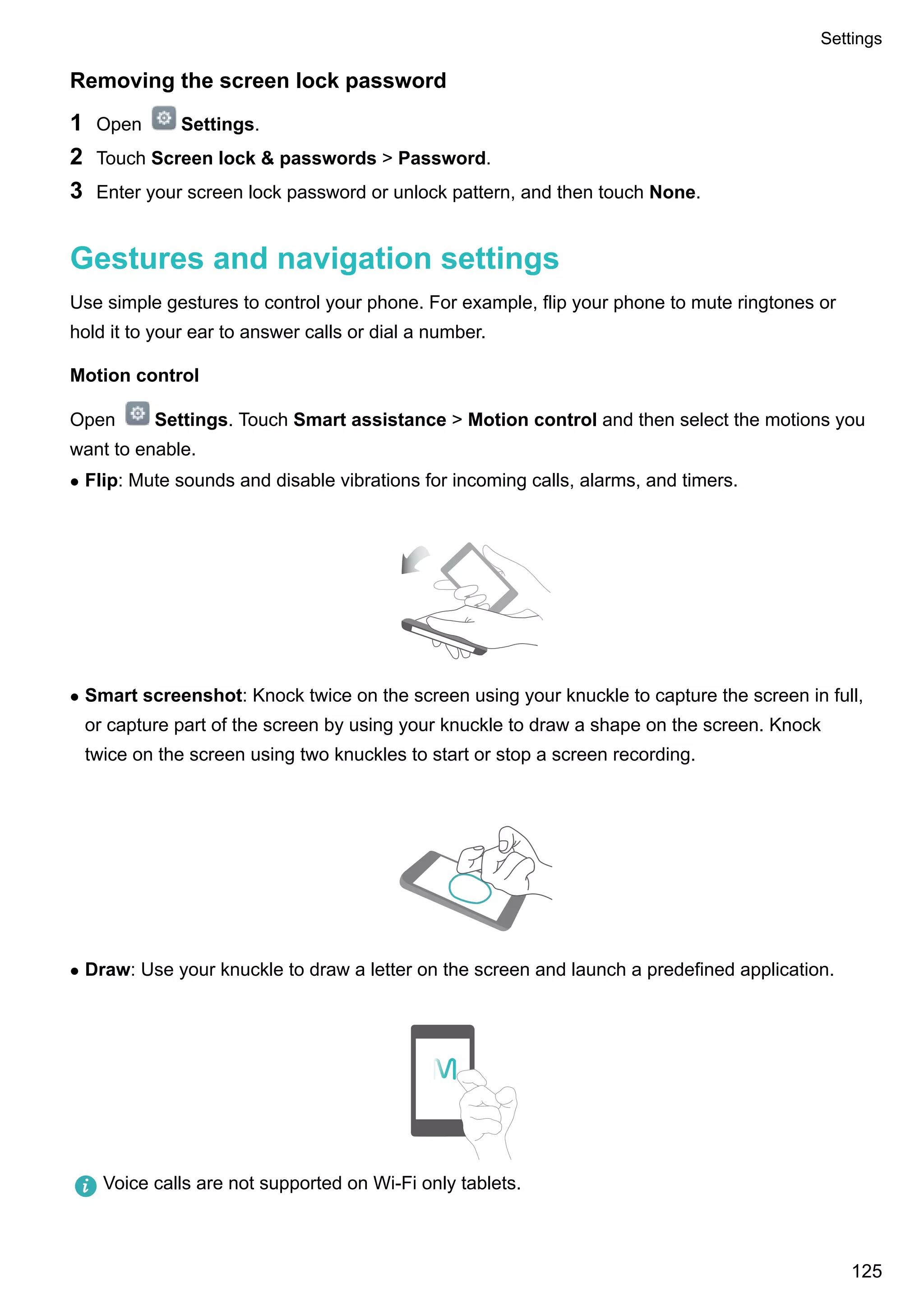 Removing the screen lock password
1 Open Settings.
2 Touch Screen lock & passwords > Password.
3 Enter your screen lock password or unlock pattern, and then touch None.
Gestures and navigation settings
Use simple gestures to control your phone. For example, flip your phone to mute ringtones or
hold it to your ear to answer calls or dial a number.
Motion control
Open Settings. Touch Smart assistance > Motion control and then select the motions you
want to enable.
l Flip: Mute sounds and disable vibrations for incoming calls, alarms, and timers.
l Smart screenshot: Knock twice on the screen using your knuckle to capture the screen in full,
or capture part of the screen by using your knuckle to draw a shape on the screen. Knock
twice on the screen using two knuckles to start or stop a screen recording.
l Draw: Use your knuckle to draw a letter on the screen and launch a predefined application.
Voice calls are not supported on Wi-Fi only tablets.
Settings
125
 