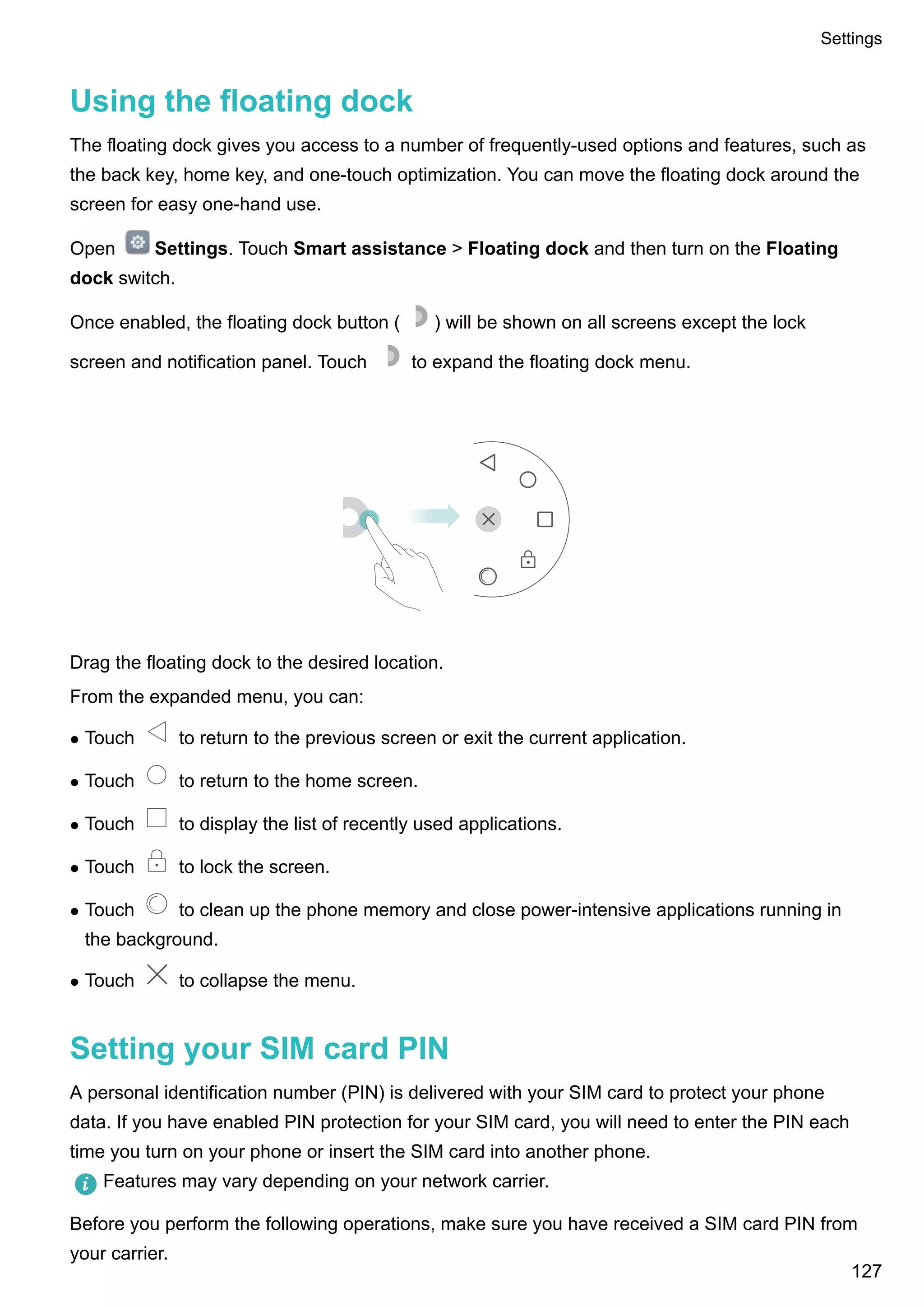 Using the floating dock
The floating dock gives you access to a number of frequently-used options and features, such as
the back key, home key, and one-touch optimization. You can move the floating dock around the
screen for easy one-hand use.
Open Settings. Touch Smart assistance > Floating dock and then turn on the Floating
dock switch.
Once enabled, the floating dock button ( ) will be shown on all screens except the lock
screen and notification panel. Touch to expand the floating dock menu.
Drag the floating dock to the desired location.
From the expanded menu, you can:
l Touch to return to the previous screen or exit the current application.
l Touch to return to the home screen.
l Touch to display the list of recently used applications.
l Touch to lock the screen.
l Touch to clean up the phone memory and close power-intensive applications running in
the background.
l Touch to collapse the menu.
Setting your SIM card PIN
A personal identification number (PIN) is delivered with your SIM card to protect your phone
data. If you have enabled PIN protection for your SIM card, you will need to enter the PIN each
time you turn on your phone or insert the SIM card into another phone.
Features may vary depending on your network carrier.
Before you perform the following operations, make sure you have received a SIM card PIN from
your carrier.
Settings
127
 