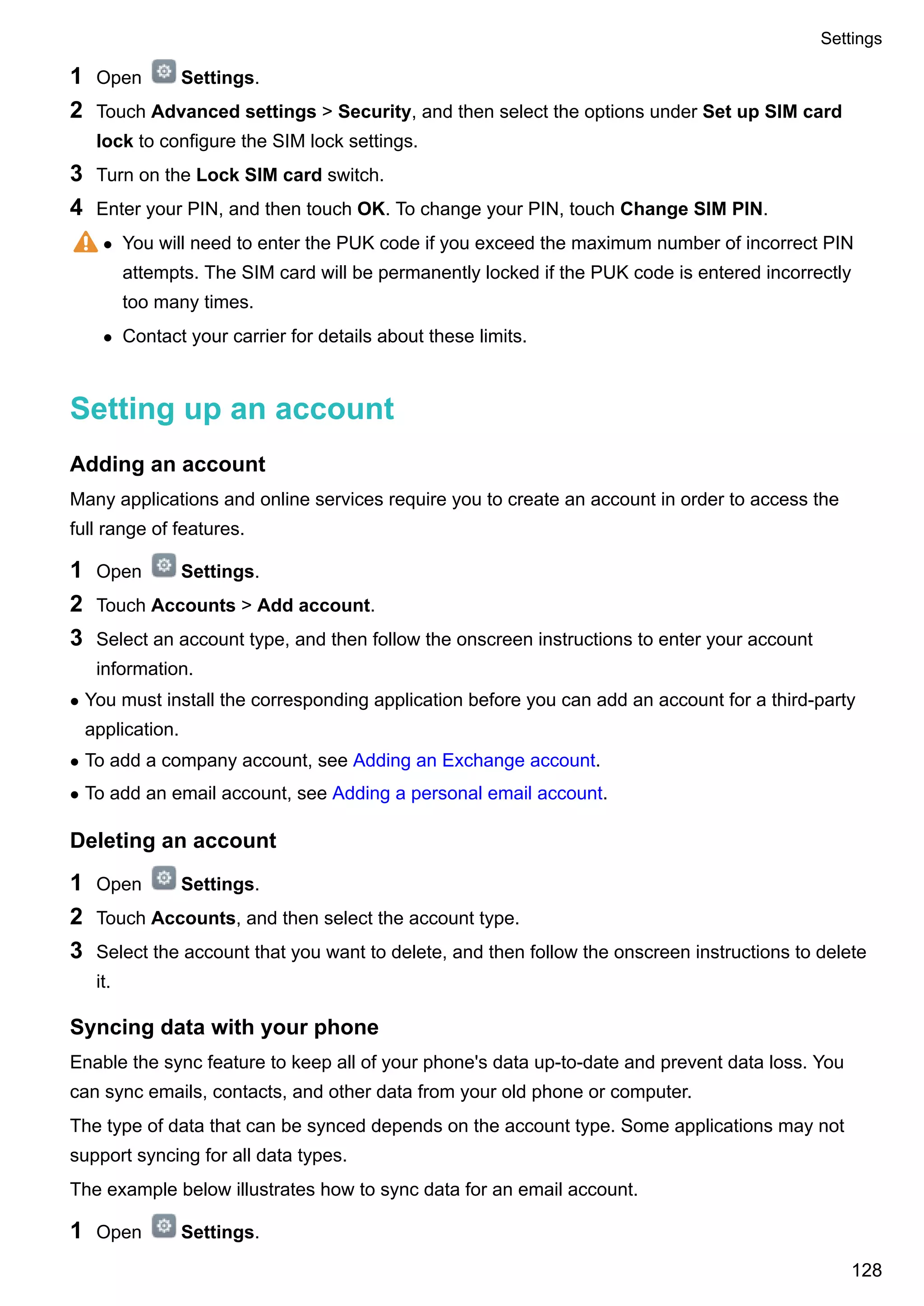 1 Open Settings.
2 Touch Advanced settings > Security, and then select the options under Set up SIM card
lock to configure the SIM lock settings.
3 Turn on the Lock SIM card switch.
4 Enter your PIN, and then touch OK. To change your PIN, touch Change SIM PIN.
l You will need to enter the PUK code if you exceed the maximum number of incorrect PIN
attempts. The SIM card will be permanently locked if the PUK code is entered incorrectly
too many times.
l Contact your carrier for details about these limits.
Setting up an account
Adding an account
Many applications and online services require you to create an account in order to access the
full range of features.
1 Open Settings.
2 Touch Accounts > Add account.
3 Select an account type, and then follow the onscreen instructions to enter your account
information.
l You must install the corresponding application before you can add an account for a third-party
application.
l To add a company account, see Adding an Exchange account.
l To add an email account, see Adding a personal email account.
Deleting an account
1 Open Settings.
2 Touch Accounts, and then select the account type.
3 Select the account that you want to delete, and then follow the onscreen instructions to delete
it.
Syncing data with your phone
Enable the sync feature to keep all of your phone's data up-to-date and prevent data loss. You
can sync emails, contacts, and other data from your old phone or computer.
The type of data that can be synced depends on the account type. Some applications may not
support syncing for all data types.
The example below illustrates how to sync data for an email account.
1 Open Settings.
Settings
128
 