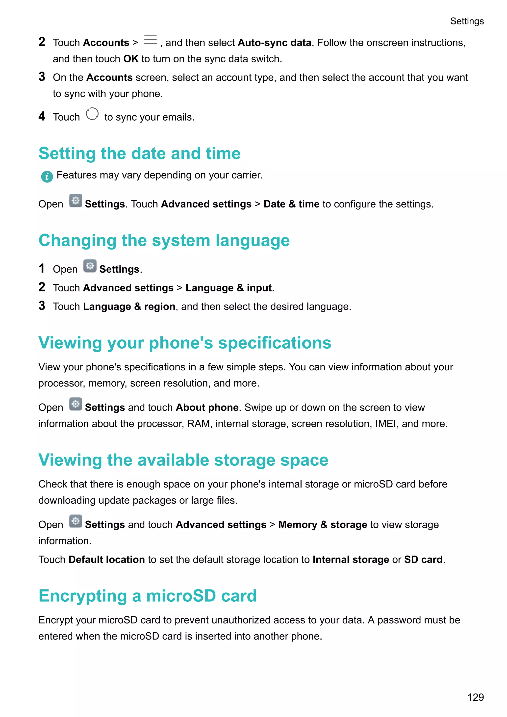2 Touch Accounts > , and then select Auto-sync data. Follow the onscreen instructions,
and then touch OK to turn on the sync data switch.
3 On the Accounts screen, select an account type, and then select the account that you want
to sync with your phone.
4 Touch to sync your emails.
Setting the date and time
Features may vary depending on your carrier.
Open Settings. Touch Advanced settings > Date & time to configure the settings.
Changing the system language
1 Open Settings.
2 Touch Advanced settings > Language & input.
3 Touch Language & region, and then select the desired language.
Viewing your phone's specifications
View your phone's specifications in a few simple steps. You can view information about your
processor, memory, screen resolution, and more.
Open Settings and touch About phone. Swipe up or down on the screen to view
information about the processor, RAM, internal storage, screen resolution, IMEI, and more.
Viewing the available storage space
Check that there is enough space on your phone's internal storage or microSD card before
downloading update packages or large files.
Open Settings and touch Advanced settings > Memory & storage to view storage
information.
Touch Default location to set the default storage location to Internal storage or SD card.
Encrypting a microSD card
Encrypt your microSD card to prevent unauthorized access to your data. A password must be
entered when the microSD card is inserted into another phone.
Settings
129
 