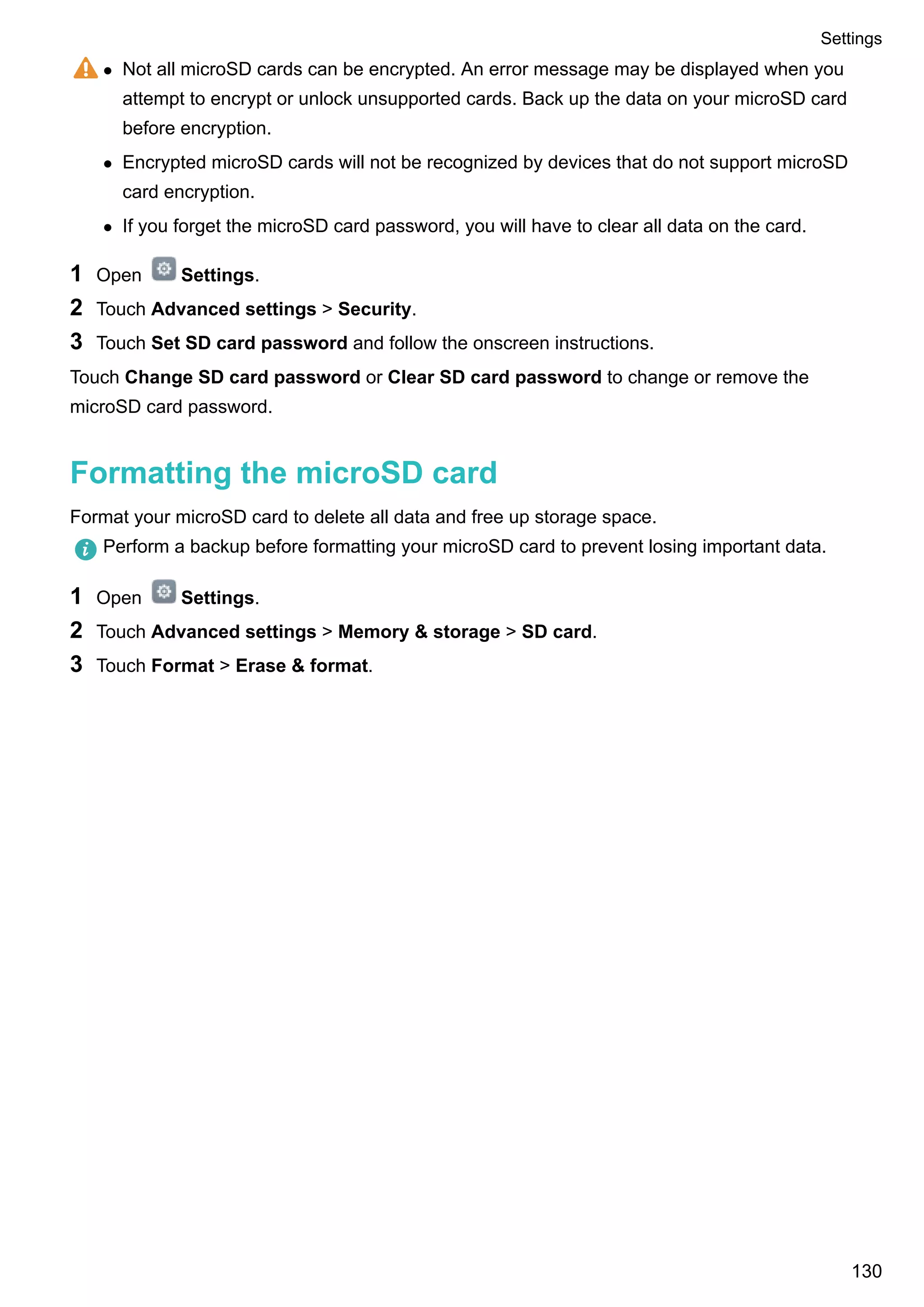 l Not all microSD cards can be encrypted. An error message may be displayed when you
attempt to encrypt or unlock unsupported cards. Back up the data on your microSD card
before encryption.
l Encrypted microSD cards will not be recognized by devices that do not support microSD
card encryption.
l If you forget the microSD card password, you will have to clear all data on the card.
1 Open Settings.
2 Touch Advanced settings > Security.
3 Touch Set SD card password and follow the onscreen instructions.
Touch Change SD card password or Clear SD card password to change or remove the
microSD card password.
Formatting the microSD card
Format your microSD card to delete all data and free up storage space.
Perform a backup before formatting your microSD card to prevent losing important data.
1 Open Settings.
2 Touch Advanced settings > Memory & storage > SD card.
3 Touch Format > Erase & format.
Settings
130
 