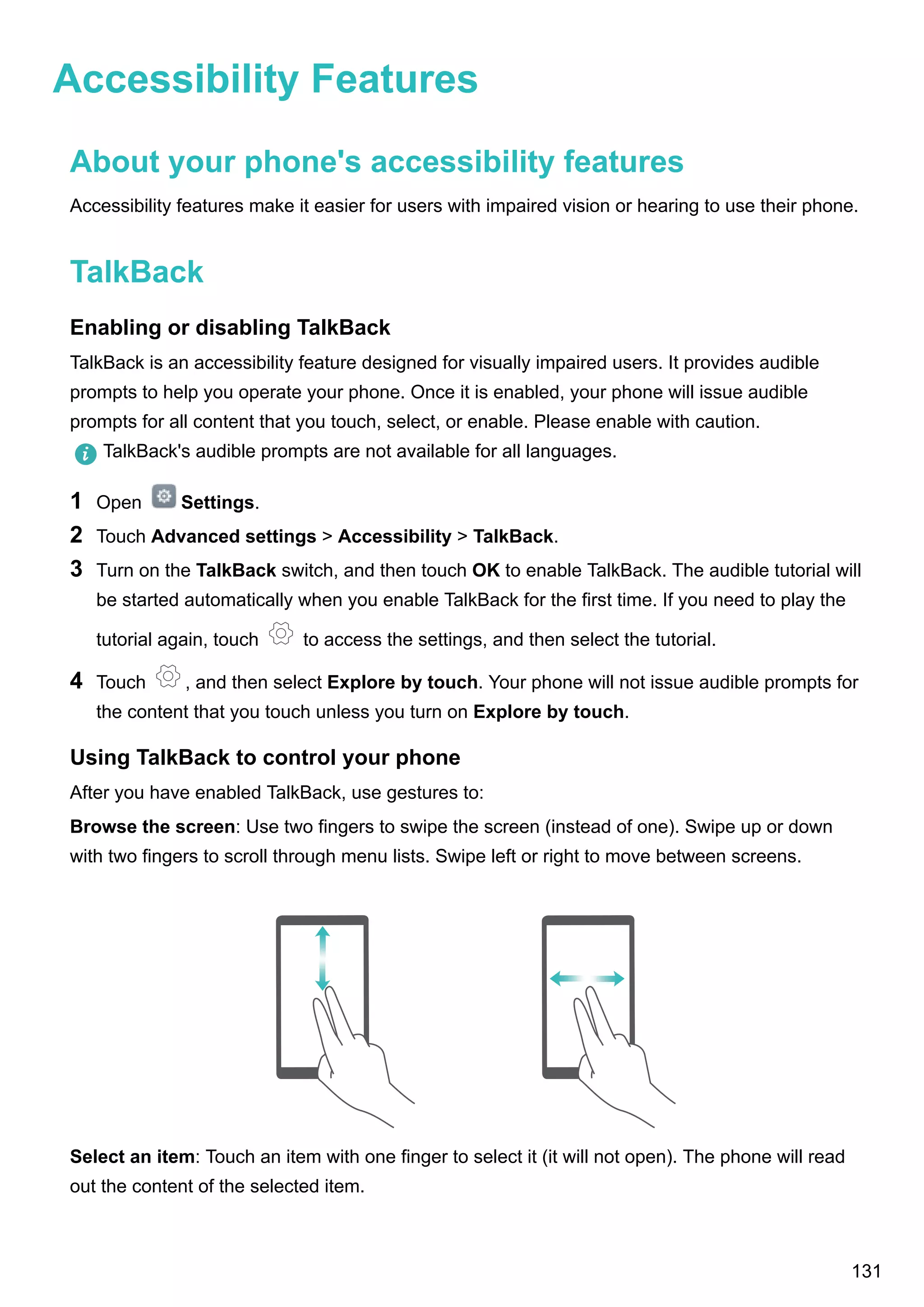 Accessibility Features
About your phone's accessibility features
Accessibility features make it easier for users with impaired vision or hearing to use their phone.
TalkBack
Enabling or disabling TalkBack
TalkBack is an accessibility feature designed for visually impaired users. It provides audible
prompts to help you operate your phone. Once it is enabled, your phone will issue audible
prompts for all content that you touch, select, or enable. Please enable with caution.
TalkBack's audible prompts are not available for all languages.
1 Open Settings.
2 Touch Advanced settings > Accessibility > TalkBack.
3 Turn on the TalkBack switch, and then touch OK to enable TalkBack. The audible tutorial will
be started automatically when you enable TalkBack for the first time. If you need to play the
tutorial again, touch to access the settings, and then select the tutorial.
4 Touch , and then select Explore by touch. Your phone will not issue audible prompts for
the content that you touch unless you turn on Explore by touch.
Using TalkBack to control your phone
After you have enabled TalkBack, use gestures to:
Browse the screen: Use two fingers to swipe the screen (instead of one). Swipe up or down
with two fingers to scroll through menu lists. Swipe left or right to move between screens.
Select an item: Touch an item with one finger to select it (it will not open). The phone will read
out the content of the selected item.
131
 