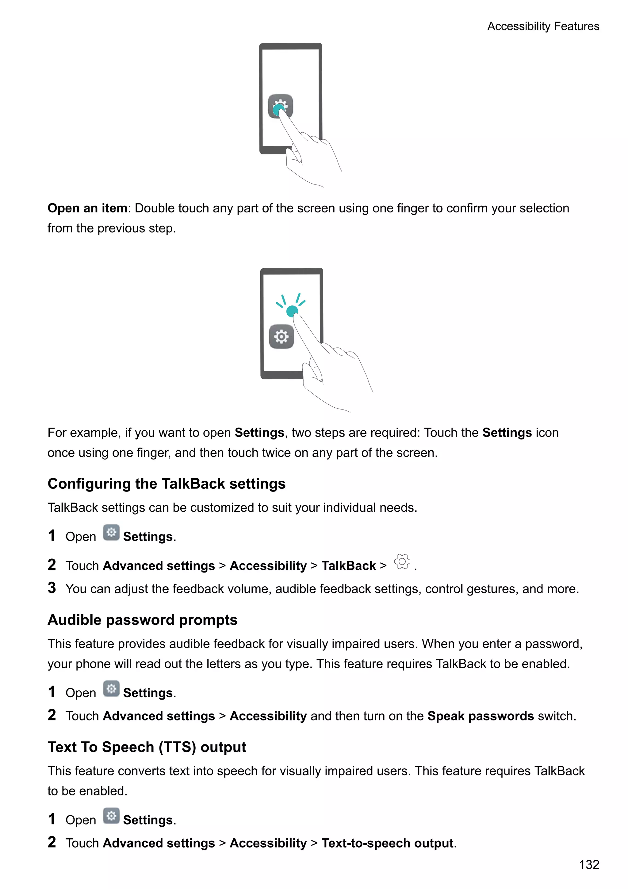 Open an item: Double touch any part of the screen using one finger to confirm your selection
from the previous step.
For example, if you want to open Settings, two steps are required: Touch the Settings icon
once using one finger, and then touch twice on any part of the screen.
Configuring the TalkBack settings
TalkBack settings can be customized to suit your individual needs.
1 Open Settings.
2 Touch Advanced settings > Accessibility > TalkBack > .
3 You can adjust the feedback volume, audible feedback settings, control gestures, and more.
Audible password prompts
This feature provides audible feedback for visually impaired users. When you enter a password,
your phone will read out the letters as you type. This feature requires TalkBack to be enabled.
1 Open Settings.
2 Touch Advanced settings > Accessibility and then turn on the Speak passwords switch.
Text To Speech (TTS) output
This feature converts text into speech for visually impaired users. This feature requires TalkBack
to be enabled.
1 Open Settings.
2 Touch Advanced settings > Accessibility > Text-to-speech output.
Accessibility Features
132
 