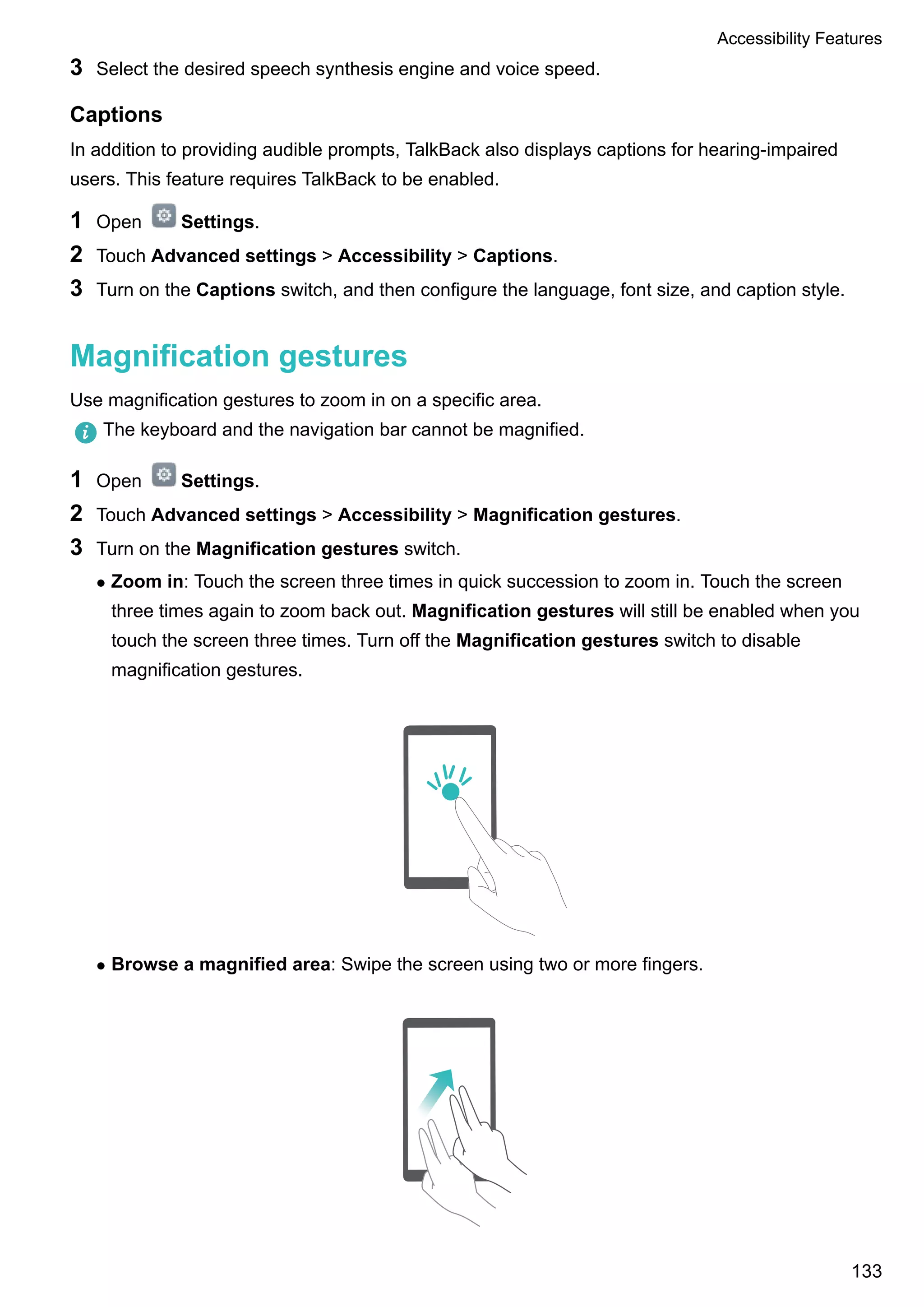 3 Select the desired speech synthesis engine and voice speed.
Captions
In addition to providing audible prompts, TalkBack also displays captions for hearing-impaired
users. This feature requires TalkBack to be enabled.
1 Open Settings.
2 Touch Advanced settings > Accessibility > Captions.
3 Turn on the Captions switch, and then configure the language, font size, and caption style.
Magnification gestures
Use magnification gestures to zoom in on a specific area.
The keyboard and the navigation bar cannot be magnified.
1 Open Settings.
2 Touch Advanced settings > Accessibility > Magnification gestures.
3 Turn on the Magnification gestures switch.
l Zoom in: Touch the screen three times in quick succession to zoom in. Touch the screen
three times again to zoom back out. Magnification gestures will still be enabled when you
touch the screen three times. Turn off the Magnification gestures switch to disable
magnification gestures.
l Browse a magnified area: Swipe the screen using two or more fingers.
Accessibility Features
133
 