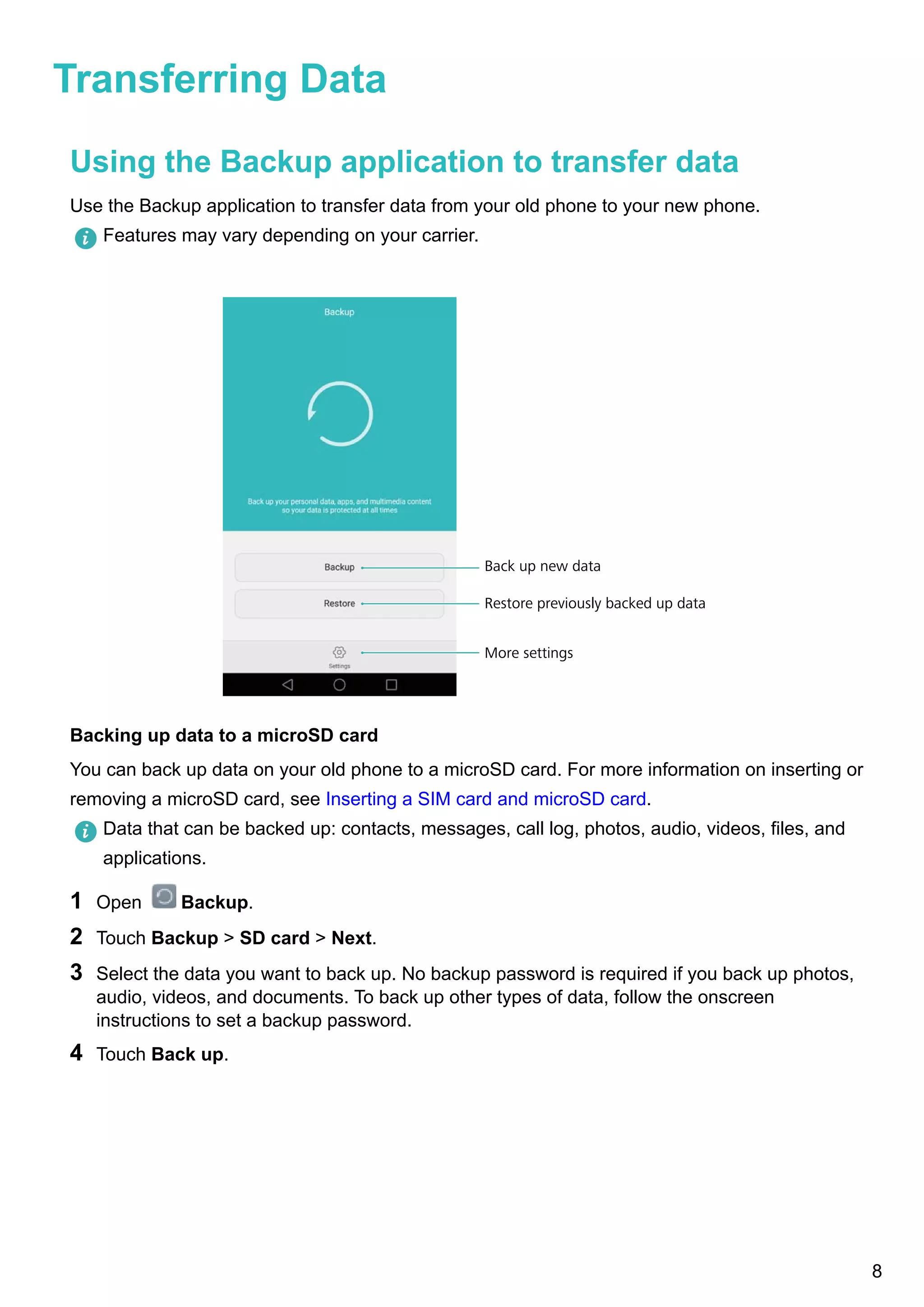 Transferring Data
Using the Backup application to transfer data
Use the Backup application to transfer data from your old phone to your new phone.
Features may vary depending on your carrier.
More settings
Restore previously backed up data
Back up new data
Backing up data to a microSD card
You can back up data on your old phone to a microSD card. For more information on inserting or
removing a microSD card, see Inserting a SIM card and microSD card.
Data that can be backed up: contacts, messages, call log, photos, audio, videos, files, and
applications.
1 Open Backup.
2 Touch Backup > SD card > Next.
3 Select the data you want to back up. No backup password is required if you back up photos,
audio, videos, and documents. To back up other types of data, follow the onscreen
instructions to set a backup password.
4 Touch Back up.
8
 